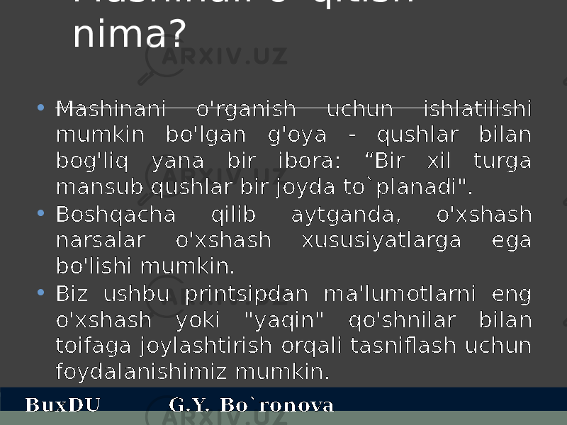 Mashinali o`qitish nima? • Mashinani o&#39;rganish uchun ishlatilishi mumkin bo&#39;lgan g&#39;oya - qushlar bilan bog&#39;liq yana bir ibora: “Bir xil turga mansub qushlar bir joyda to`planadi&#34;. • Boshqacha qilib aytganda, o&#39;xshash narsalar o&#39;xshash xususiyatlarga ega bo&#39;lishi mumkin. • Biz ushbu printsipdan ma&#39;lumotlarni eng o&#39;xshash yoki &#34;yaqin&#34; qo&#39;shnilar bilan toifaga joylashtirish orqali tasniflash uchun foydalanishimiz mumkin. BuxDU G.Y. Bo`ronova 