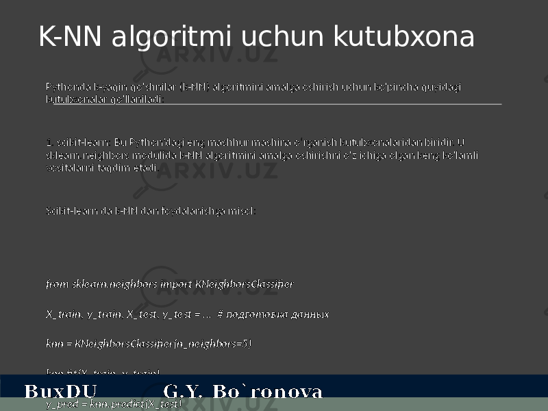 K-NN algoritmi uchun kutubxona Pythonda k-yaqin qo&#39;shnilar (k-NN) algoritmini amalga oshirish uchun ko&#39;pincha quyidagi kutubxonalar qo&#39;llaniladi: 1. scikit-learn: Bu Python’dagi eng mashhur mashina o‘rganish kutubxonalaridan biridir. U sklearn.neighbors modulida k-NN algoritmini amalga oshirishni o&#39;z ichiga olgan keng ko&#39;lamli vositalarni taqdim etadi. Scikit-learn da k-NN dan foydalanishga misol: from sklearn.neighbors import KNeighborsClassifier X_train, y_train, X_test, y_test = ... # подготовка данных knn = KNeighborsClassifier(n_neighbors=5) knn.fit(X_train, y_train) y_pred = knn.predict(X_test)BuxDU G.Y. Bo`ronova 