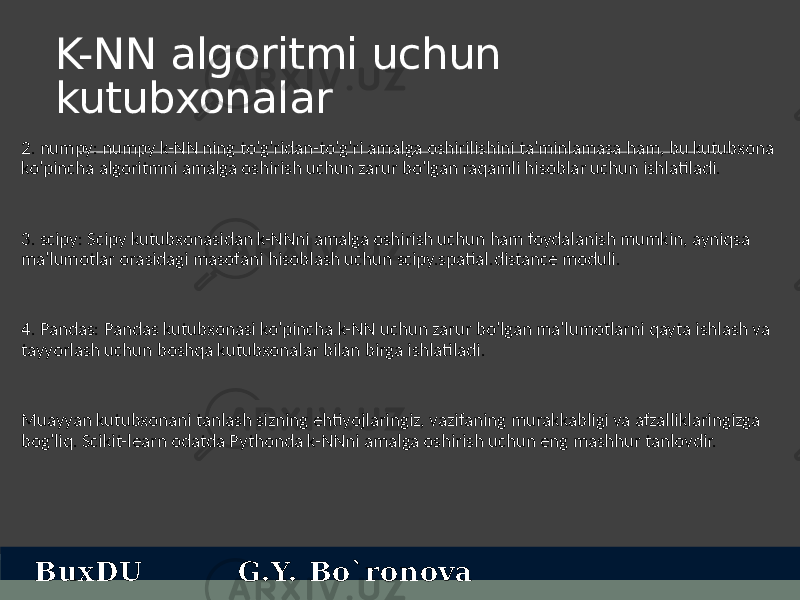 K-NN algoritmi uchun kutubxonalar 2. numpy: numpy k-NN ning to&#39;g&#39;ridan-to&#39;g&#39;ri amalga oshirilishini ta&#39;minlamasa ham, bu kutubxona ko&#39;pincha algoritmni amalga oshirish uchun zarur bo&#39;lgan raqamli hisoblar uchun ishlatiladi. 3. scipy: Scipy kutubxonasidan k-NNni amalga oshirish uchun ham foydalanish mumkin, ayniqsa ma&#39;lumotlar orasidagi masofani hisoblash uchun scipy.spatial.distance moduli. 4. Pandas: Pandas kutubxonasi ko&#39;pincha k-NN uchun zarur bo&#39;lgan ma&#39;lumotlarni qayta ishlash va tayyorlash uchun boshqa kutubxonalar bilan birga ishlatiladi. Muayyan kutubxonani tanlash sizning ehtiyojlaringiz, vazifaning murakkabligi va afzalliklaringizga bog&#39;liq. Scikit-learn odatda Pythonda k-NNni amalga oshirish uchun eng mashhur tanlovdir. BuxDU G.Y. Bo`ronova 