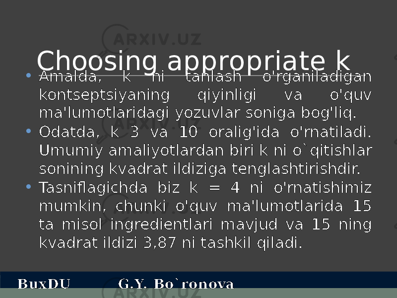 Choosing appropriate k • Amalda, k ni tanlash o&#39;rganiladigan kontseptsiyaning qiyinligi va o&#39;quv ma&#39;lumotlaridagi yozuvlar soniga bog&#39;liq. • Odatda, k 3 va 10 oralig&#39;ida o&#39;rnatiladi. Umumiy amaliyotlardan biri k ni o`qitishlar sonining kvadrat ildiziga tenglashtirishdir. • Tasniflagichda biz k = 4 ni o&#39;rnatishimiz mumkin, chunki o&#39;quv ma&#39;lumotlarida 15 ta misol ingredientlari mavjud va 15 ning kvadrat ildizi 3,87 ni tashkil qiladi. BuxDU G.Y. Bo`ronova 