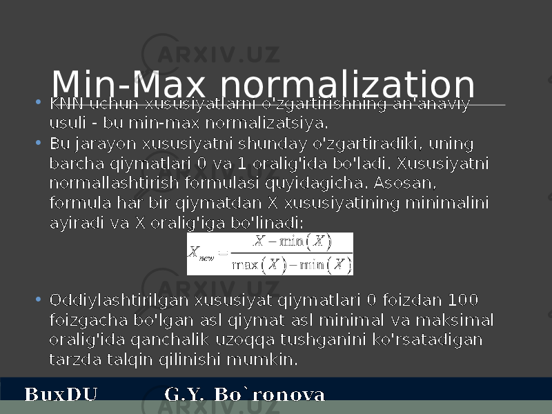 Min- Max normalization • KNN uchun xususiyatlarni o&#39;zgartirishning an&#39;anaviy usuli - bu min-max normalizatsiya. • Bu jarayon xususiyatni shunday o&#39;zgartiradiki, uning barcha qiymatlari 0 va 1 oralig&#39;ida bo&#39;ladi. Xususiyatni normallashtirish formulasi quyidagicha. Asosan, formula har bir qiymatdan X xususiyatining minimalini ayiradi va X oralig&#39;iga bo&#39;linadi: • Oddiylashtirilgan xususiyat qiymatlari 0 foizdan 100 foizgacha bo&#39;lgan asl qiymat asl minimal va maksimal oralig&#39;ida qanchalik uzoqqa tushganini ko&#39;rsatadigan tarzda talqin qilinishi mumkin. BuxDU G.Y. Bo`ronova 