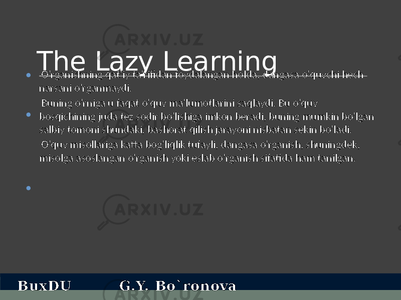 The Lazy Learning O&#39;rganishning qat&#39;iy ta&#39;rifidan foydalangan holda, dangasa o&#39;quvchi hech narsani o&#39;rganmaydi. Buning o&#39;rniga u faqat o&#39;quv ma&#39;lumotlarini saqlaydi. Bu o&#39;quv bosqichining juda tez sodir bo&#39;lishiga imkon beradi, buning mumkin bo&#39;lgan salbiy tomoni shundaki, bashorat qilish jarayoni nisbatan sekin bo&#39;ladi. O&#39;quv misollariga katta bog&#39;liqlik tufayli, dangasa o&#39;rganish, shuningdek, misolga asoslangan o&#39;rganish yoki eslab o&#39;rganish sifatida ham tanilgan.• • • BuxDU G.Y. Bo`ronova 