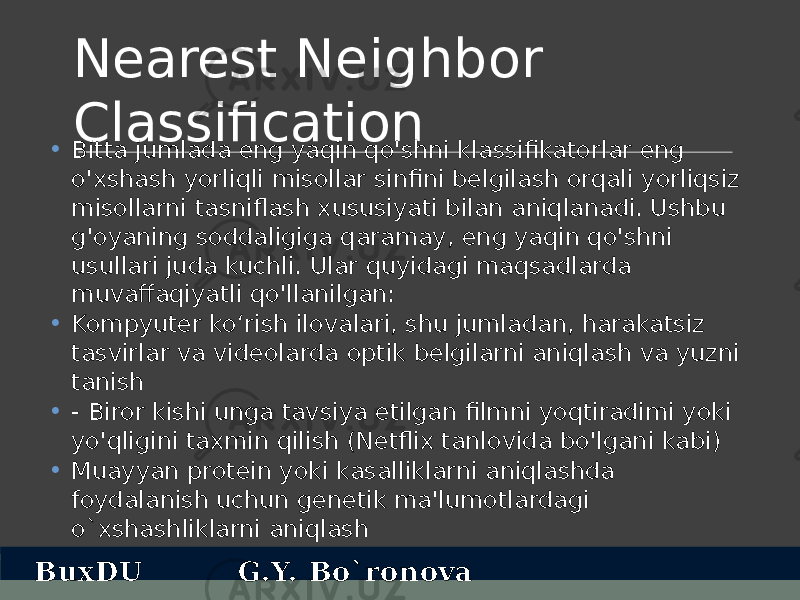 Nearest Neighbor Classification • Bitta jumlada eng yaqin qo&#39;shni klassifikatorlar eng o&#39;xshash yorliqli misollar sinfini belgilash orqali yorliqsiz misollarni tasniflash xususiyati bilan aniqlanadi. Ushbu g&#39;oyaning soddaligiga qaramay, eng yaqin qo&#39;shni usullari juda kuchli. Ular quyidagi maqsadlarda muvaffaqiyatli qo&#39;llanilgan: • Kompyuter ko‘rish ilovalari, shu jumladan, harakatsiz tasvirlar va videolarda optik belgilarni aniqlash va yuzni tanish • - Biror kishi unga tavsiya etilgan filmni yoqtiradimi yoki yo&#39;qligini taxmin qilish (Netflix tanlovida bo&#39;lgani kabi) • Muayyan protein yoki kasalliklarni aniqlashda foydalanish uchun genetik ma&#39;lumotlardagi o`xshashliklarni aniqlash BuxDU G.Y. Bo`ronova 