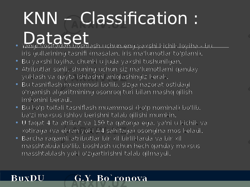 KNN – Classification : Dataset • Yangi vositadan boshlash uchun eng yaxshi kichik loyiha - bu iris gullarining tasnifi (masalan, iris ma&#39;lumotlar to&#39;plami). • Bu yaxshi loyiha, chunki u juda yaxshi tushunilgan. • Atributlar sonli, shuning uchun siz ma&#39;lumotlarni qanday yuklash va qayta ishlashni aniqlashingiz kerak. • Bu tasniflash muammosi bo&#39;lib, sizga nazorat ostidagi o&#39;rganish algoritmining osonroq turi bilan mashq qilish imkonini beradi. • Bu ko&#39;p toifali tasniflash muammosi (ko&#39;p nominal) bo&#39;lib, ba&#39;zi maxsus ishlov berishni talab qilishi mumkin. • U faqat 4 ta atribut va 150 ta qatorga ega, ya&#39;ni u kichik va xotiraga (va ekran yoki A4 sahifaga) osongina mos keladi. • Barcha raqamli atributlar bir xil birliklarda va bir xil masshtabda bo&#39;lib, boshlash uchun hech qanday maxsus masshtablash yoki o&#39;zgartirishni talab qilmaydi. BuxDU G.Y. Bo`ronova 