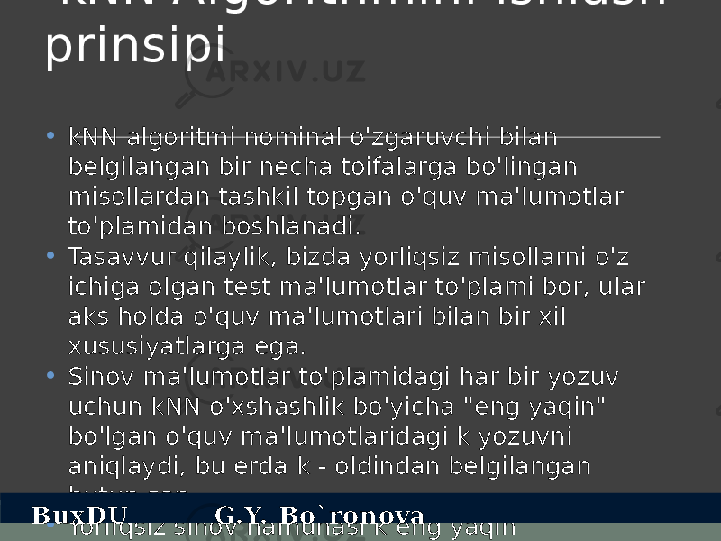  kNN Algorithmini ishlash prinsipi • kNN algoritmi nominal o&#39;zgaruvchi bilan belgilangan bir necha toifalarga bo&#39;lingan misollardan tashkil topgan o&#39;quv ma&#39;lumotlar to&#39;plamidan boshlanadi. • Tasavvur qilaylik, bizda yorliqsiz misollarni o&#39;z ichiga olgan test ma&#39;lumotlar to&#39;plami bor, ular aks holda o&#39;quv ma&#39;lumotlari bilan bir xil xususiyatlarga ega. • Sinov ma&#39;lumotlar to&#39;plamidagi har bir yozuv uchun kNN o&#39;xshashlik bo&#39;yicha &#34;eng yaqin&#34; bo&#39;lgan o&#39;quv ma&#39;lumotlaridagi k yozuvni aniqlaydi, bu erda k - oldindan belgilangan butun son. • Yorliqsiz sinov namunasi k eng yaqin qo&#39;shnilarning ko&#39;pchiligi sinfiga tayinlanadiBuxDU G.Y. Bo`ronova 