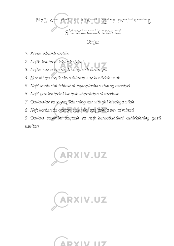 Neft konlaini ishlatishni loyihalashtirishning gidrodinamik asoslari Reja: 1. Konni ishlash tartibi 2. Neftli konlarni ishlash tizimi 3. Neftni suv bilan siqib chiqarish nazariysi 4. Har xil geologik sharoitlarda suv bostirish usuli 5. Neft&#39; konlarini ishlashni loyiqalashtirishning asoslari 6. Neft&#39; gaz koilarini ishlash sharoitlarini tarxlash 7. Qatlamlar va suyuqliklarning xar xilligiii h isobga olish 8. Neft konlarida qatlam bosimini saqlashda suv ta&#39;minoti 9. Qatlam bosimini saqlash va neft beraolishlikni oshirishning gazli usullari 