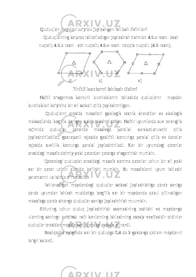 Quduqlar maydon bo&#39;ylab joylashgan ishlash tizimlari Quduqlarning ko&#39;proq ishlatiladigan joylashish tizimlari 4.6.a-rasm- besh nuqtali; 4.6.b-rasm - etti nuqtali; 4.6.v-rasm- to&#39;qqiz nuqtali. (4.6-rasm). a) b) v) Neftli konlarni ishlash tizimi Neftli o’zgarmas konturli burchaklarini ishlashda quduqlarni maydon burchaklari bo’yicha bir xil setkali qilib joylashtirilgan. Quduqlarni orasida masofani geologik texnik sharoitlar va ekologik maksadlarda bog’lik bo’lgan xolda tekshiriladilar. Neftli uyumlarda suv taranglik rejimida quduqlar qatorida massivga parallel xarakatlanuvchi qilib joylashtiriladilar, gaznaporli rejasida gazliftli konturiga paralel qilib va donalar rejasida suvlilik konturga paralel joylashtiriladi. Xar bir uyumdagi qatorlar orasidagi masofa doimiy yoki qatordan qatorga o’zgartirish mumkin. Qatordagi quduqdar orasidagi masofa xamma qatorlar uchun bir xil yoki xar bir qator uchun aloxida bo’lishi mumkin. Bu masofalarni uyum ishlashi parametrni uz ishida o’rnatadilar. Ishlanadigan maydondagi quduqlar setkasi joylashishiga qarab soniga qarab uyumdan ishlash muddatiga bog’lik xar bir maydonda qabul qilinadigan masofaga qarab shtanga quduqlar soniga joylashtirish muumkin. SHuning uchun quduq joylashtirish sxemasining tashishi va maydonga ularning soningn aniqlash neft konlarning ishlashning asosiy vazifasidir oldinlar quduqlar orasidan masofa xech qanday asossiz olinardi. Boshqacha ayiganda xar bir quduqga 0,4 da 3 gektorga qatlam maydonni to’gri kelardi. 