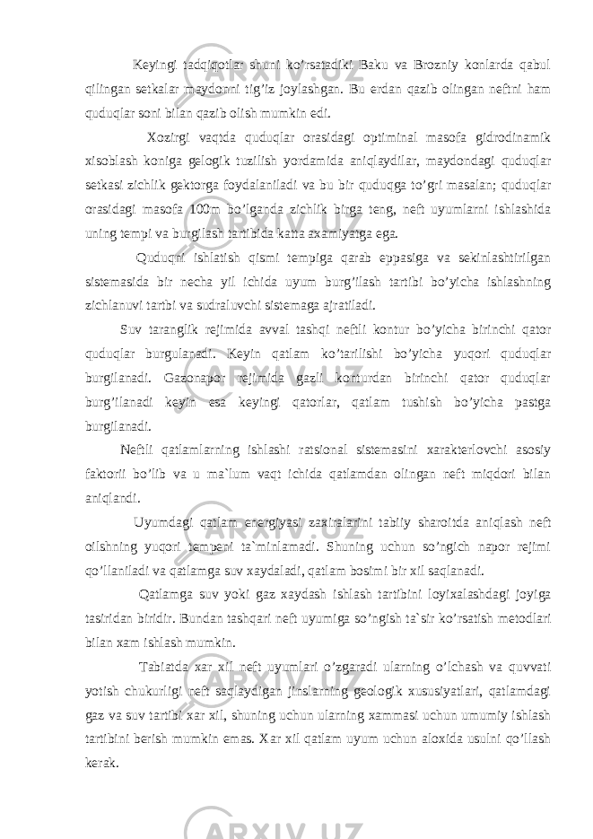  Keyingi tadqiqotlar shuni ko’rsatadiki Baku va Brozniy konlarda qabul qilingan setkalar maydonni tig’iz joylashgan. Bu erdan qa zib olingan neftni h am q udu q lar soni bilan q azib olish mumkin edi. Xozirgi vaqtda quduqlar orasidagi optiminal masofa gidrodinamik xisoblash koniga gelogik tuzilish yordamida aniqlaydilar, maydondagi quduqlar setkasi zichlik gektorga foydalaniladi va bu bir quduqga to’gri masalan; quduqlar orasidagi masofa 100m bo’lganda zichlik birga teng, neft uyumlarni ishlashidа uning tempi va burgilash tartibida katta axamiyatga ega. Quduqni ishlatish qismi tempiga qarab eppasiga va sekinlashtirilgan sistemasida bir necha yil ichidа uyum burg’ilash tartibi bo’yicha ishlashning zichlanuvi tartbi va sudraluvchi sistemaga ajratiladi. Suv taranglik rejimida avval tash q i neftli kontur b o’ yicha birinchi q ator quduqlar burgulanadi. Keyin qatlam ko’tarilishi bo’yicha yuqori quduqlar burgilanadi. Gazonapor rejimida gazli konturdan birinchi qator quduqlar burg’ilanadi keyin esa keyingi qatorlar, qatlam tushish bo’yicha pastga burgilanadi. Neftli qatlamlarning ishlashi ratsional sistemasini xarakterlovchi asosiy faktorii bo’lib va u ma`lum vaqt ichida qatlamdan olingan neft miqdori bilan aniqlandi. Uyumdagi qatlam energiyasi zaxiralarini tabiiy sharoitda ani q lash neft oilshning yu q ori tempeni ta`minlamadi. Shuning uchun so’ngich napor rejimi qo’llaniladi va qatlamga suv xaydaladi, qatlam bosimi bir xil saqlanadi. Qatlamga suv yoki gaz xaydash ishlash tartibini loyixalashdagi joyi ga ta s ir i dan biridir. Bundan tash q ari neft uyumiga s o’ ngish ta`sir k o’ rsatish metodlari bilan xam ishlash mumkin. Tabiatda xar xil neft uyumlari o’zgaradi ularning o’lchash va quvvati yotish chukurligi neft saqlaydigan jinslarning geologik xususiyatlari, qatlamdagi gaz va suv tartibi xar xil, shuning uchun ularning xammasi uchun umumiy ishlash tartibini berish mumkin emas. Xar xil qatlam uyum uchun aloxida usulni qo’llash kerak. 