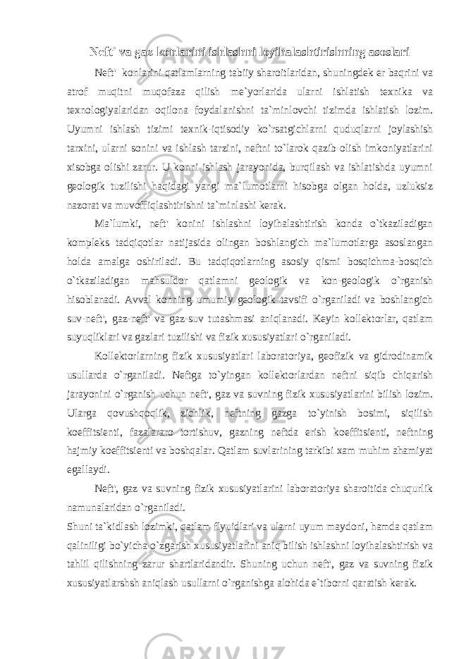 Neft&#39; va gaz konlarini ishlashni loyihalashtirishning asoslari Neft&#39; konlarini qatlamlarning tabiiy sharoitlaridan, shuningdek er baqrini va atrof muqitni muqofaza qilish me`yorlarida ularni ishlatish texnika va texnologiyalaridan oqilona foydalanishni ta`minlovchi tizimda ishlatish lozim. Uyumni ishlash tizimi texnik-iqtisodiy ko`rsatgichlarni quduqlarni joylashish tarxini, ularni sonini va ishlash tarzini, neftni to`larok qazib olish imkoniyatlarini xisobgа olishi zarur. U konni ishlash jarayonida, burqilash va ishlatishda uyumni geologik tuzilishi haqidagi yangi ma`lumotlarni hisobga olgan holda, uzluksiz nazorat va muvoffiqlashtirishni ta`minlashi kerak. Ma`lumki, neft&#39; konini ishlashni loyihalashtirish konda o`tkaziladigan kompleks tadqiqotlar natijasida olingan boshlangich ma`lumotlarga asoslangan holda amalga oshiriladi. Bu tadqiqotlarning asosiy qismi bosqichma-bosqich o`tkaziladigan mahsuldor qatlamni geologik va kon-geologik o`rganish hisoblanadi. Avval konning umumiy geologik tavsifi o`rganiladi va boshlangich suv-neft&#39;, gaz-neft&#39; va gaz-suv tutashmasi aniqlanadi. Keyin kollektorlar, qatlam suyuqliklari va gazlari tuzilishi va fizik xususiyatlari o`rganiladi. Kollektorlarning fizik xususiyatlari laboratoriya, geofizik va gidrodinamik usullarda o`rganiladi. Neftga to`yingan kollektorlardan neftni siqib chiqarish jarayonini o`rganish uchun neft&#39;, gaz va suvning fizik xususiyatlarini bilish lozim. Ularga qovushqoqlik, zichlik, neftning gazga to`yinish bosimi, siqilish koeffitsienti, fazalararo tortishuv, gazning neftda erish koeffitsienti, neftning hajmiy koeffitsienti va boshqalar. Qatlam suvlarining tarkibi xam muhim ahamiyat egallaydi. Neft&#39;, gaz va suvning fizik xususiyatlarini laboratoriya sharoitida chuqurlik namunalaridan o`rganiladi. Shuni ta`kidlash lozimki, qatlam flyuidlari va ularni uyum maydoni, hamda qatlam qaliniligi bo`yicha o`zgarish xususiyatlarini aniq bilish ishlashni loyihalashtirish va tahlil qilishning zarur shartlaridandir. Shuning uchun neft&#39;, gaz va suvning fizik xususiyatlarshsh aniqlash usullarni o`rganishga alohida e`tiborni qaratish kerak. 