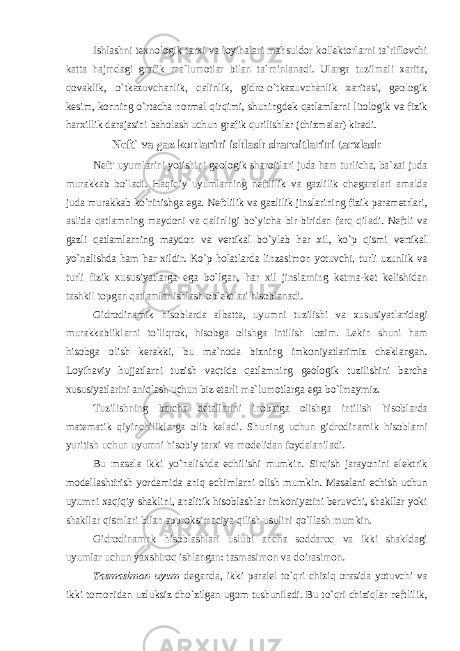 Ishlashni texnologik tarxi va loyihalari mahsuldor kollektorlarni ta`riflovchi katta hajmdagi grafik ma`lumotlar bilan ta`minlanadi. Ularga tuzilmali xarita, qovaklik, o`tkazuvchanlik, qalinlik, gidro-o`tkazuvchanlik xaritasi, geologik kesim, konning o`rtacha normal qirqimi, shuningdek qatlamlarni litologik va fizik harxillik darajasini baholash uchun grafik qurilishlar (chizmalar) kiradi. Neft&#39; va gaz k o n larini ishlash sharoitlarini tarxlash Neft&#39; uyumlarini yotishini geologik sharoitlari juda ham turlicha, ba`zai juda murakkab bo`ladi. H aqiqiy uyumlarning neftlilik va gazlilik chegaralari amalda juda murakkab ko`rinishga ega. Neftlilik va gazlilik jinslarining fizik parametrlari, aslida qatlamning maydoni va qalinligi bo`yicha bir-biridan farq qiladi. Neftli va gazli qatlamlarning maydon va vertikal bo`ylab har xil, ko`p qismi vertikal yo`nalishda ham h ar xildir. Ko`p holatlarda linzasimon yotuvchi, turli uzunlik va turli fizik xususiyatlarga ega bo`lgan, har xil jinslarning ketma-ket kelishidan tashkil topgan qatlamlar ishlash ob`ektlari hisoblanadi. Gidrodinamik hisoblarda albatta, uyumni tuzilishi va xususiyatlaridagi murakkabliklarni to`liqrok, hisobga olishga intilish lozim. Lekin shuni ham h isobga olish kerakki, bu ma`noda bizning imkoniyatlarimiz cheklangan. Loyihaviy hujjatlarni tuzish vaqtida qatlamning geologik tuzilishini barcha xususiyatlarini aniqlash uchun biz etarli ma`lumotlarga ega bo`lmaymiz. Tuzilishning barcha detallarini inobatga olishga intilish h isoblarda matematik qiyinchiliklarga olib keladi. S h uning uchun gidrodinamik h isoblarni yuritish uchun uyumni h isobiy tarxi va modelidan foydalaniladi. Bu masala ikki yo`nalishda echilishi mumkin. Sirqish jarayonini elektrik modellashtirish yordamidа aniq echimlarni olish mumkin. Masalani echish uchun uyumni xaqiqiy shaklini, analitik hisoblashlar imkoniyatini beruvchi, shakllar yoki shakllar qismlari bilan approksimaciya qilish usulini qo`llаsh mumkin. Gidrodinamnk hisoblashlari uslubi ancha soddaroq va ikki shakldagi uyumlar uchun yaxshiroq ishlangan: tasmasimon va doirasimon. Tasmasimon uyum deganda, ikki paralel to`qri chiziq orasida yotuvchi va ikki tomonidan uzluksiz cho`zilgan ugom tushuniladi. Bu to`qri chiziqlar neftlilik, 