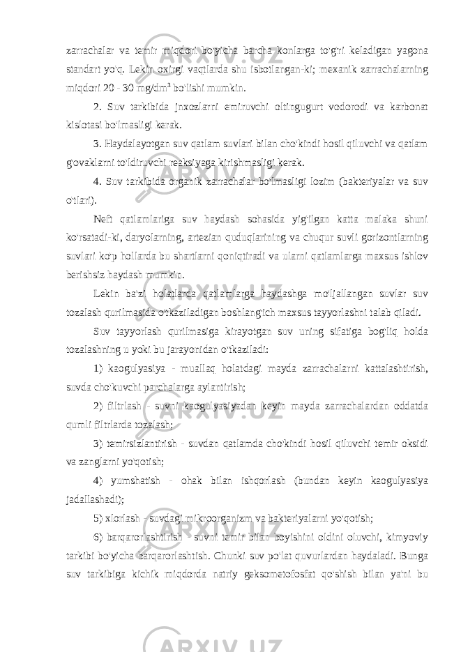 zarrachalar va temir miqdori bo&#39;yicha barcha konlarga to&#39;g&#39;ri keladigan yagona standart yo&#39;q. Lekin oxirgi vaqtlarda shu isbotlangan-ki; mexanik zarrachalarning miqdori 20 - 30 mg/dm 3 bo&#39;lishi mumkin. 2. Suv tarkibida jnxozlarni emiruvchi oltingugurt vodorodi va karbonat kislotasi bo&#39;lmasligi kerak. 3. Haydalayotgan suv qatlam suvlari bilan cho&#39;kindi hosil qiluvchi va qatlam g&#39;ovaklarni to&#39;ldiruvchi reaksiyaga kirishmasligi kerak. 4. Suv tarkibida organik zarrachalar bo&#39;lmasligi lozim (bakteriyalar va suv o&#39;tlari). Neft qatlamlariga suv haydash sohasida yig&#39;ilgan katta malaka shuni ko&#39;rsatadi-ki, daryolarning, artezian quduqlarining va chuqur suvli gorizontlarning suvlari ko&#39;p hollarda bu shartlarni qoniqtiradi va ularni qatlamlarga maxsus ishlov berishsiz haydash mumkin. Lekin ba&#39;zi holatlarda qatlamlarga haydashga mo&#39;ljallangan suvlar suv tozalash qurilmasida o&#39;tkaziladigan boshlang&#39;ich maxsus tayyorlashni talab qiladi. Suv tayyorlash qurilmasiga kirayotgan suv uning sifatiga bog&#39;liq holda tozalashning u yoki bu jarayonidan o&#39;tkaziladi: 1) kaogulyasiya - muallaq holatdagi mayda zarrachalarni kattalashtirish, suvda cho&#39;kuvchi parchalarga aylantirish; 2) filtrlash - suvni kaogulyasiyadan keyin mayda zarrachalardan oddatda qumli filtrlarda tozalash; 3) temirsizlantirish - suvdan qatlamda cho&#39;kindi hosil qiluvchi temir oksidi va zanglarni yo&#39;qotish; 4) yumshatish - ohak bilan ishqorlash (bundan keyin kaogulyasiya jadallashadi); 5) xlorlash - suvdagi mikroorganizm va bakteriyalarni yo&#39;qotish; 6) barqarorlashtirish - suvni temir bilan boyishini oldini oluvchi, kimyoviy tarkibi bo&#39;yicha barqarorlashtish. Chunki suv po&#39;lat quvurlardan haydaladi. Bunga suv tarkibiga kichik miqdorda natriy geksometofosfat qo&#39;shish bilan ya&#39;ni bu 