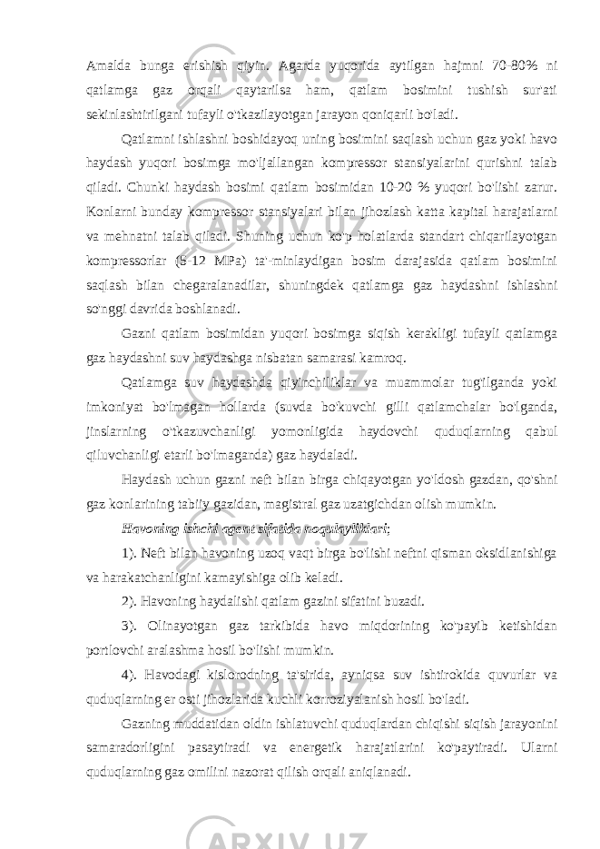 Amalda bunga erishish qiyin. Agarda yuqorida aytilgan hajmni 70-80% ni qatlamga gaz orqali qaytarilsa ham, qatlam bosimini tushish sur&#39;ati sekinlashtirilgani tufayli o&#39;tkazilayotgan jarayon qoniqarli bo&#39;ladi. Qatlamni ishlashni boshidayoq uning bosimini saqlash uchun gaz yoki havo haydash yuqori bosimga mo&#39;ljallangan kompressor stansiyalarini qurishni talab qiladi. Chunki haydash bosimi qatlam bosimidan 10-20 % yuqori bo&#39;lishi zarur. Konlarni bunday kompressor stansiyalari bilan jihozlash katta kapital harajatlarni va mehnatni talab qiladi. Shuning uchun ko&#39;p holatlarda standart chiqarilayotgan kompressorlar (5-12 MPa) ta&#39;-minlaydigan bosim darajasida qatlam bosimini saqlash bilan chegaralanadilar, shuningdek qatlamga gaz haydashni ishlashni so&#39;nggi davrida boshlanadi. Gazni qatlam bosimidan yuqori bosimga siqish kerakligi tufayli qatlamga gaz haydashni suv haydashga nisbatan samarasi kamroq. Qatlamga suv haydashda qiyinchiliklar va muammolar tug&#39;ilganda yoki imkoniyat bo&#39;lmagan hollarda (suvda bo&#39;kuvchi gilli qatlamchalar bo&#39;lganda, jinslarning o&#39;tkazuvchanligi yomonligida haydovchi quduqlarning qabul qiluvchanligi etarli bo&#39;lmaganda) gaz haydaladi. Haydash uchun gazni neft bilan birga chiqayotgan yo&#39;ldosh gazdan, qo&#39;shni gaz konlarining tabiiy gazidan, magistral gaz uzatgichdan olish mumkin. Havoning ishchi agent sifatida noqulayliklari ; 1). Neft bilan havoning uzoq vaqt birga bo&#39;lishi neftni qisman oksidlanishiga va harakatchanligini kamayishiga olib keladi. 2). Havoning haydalishi qatlam gazini sifatini buzadi. 3). Olinayotgan gaz tarkibida havo miqdorining ko&#39;payib ketishidan portlovchi aralashma hosil bo&#39;lishi mumkin. 4). Havodagi kislorodning ta&#39;sirida, ayniqsa suv ishtirokida quvurlar va quduqlarning er osti jihozlarida kuchli korroziyalanish hosil bo&#39;ladi. Gazning muddatidan oldin ishlatuvchi quduqlardan chiqishi siqish jarayonini samaradorligini pasaytiradi va energetik harajatlarini ko&#39;paytiradi. Ularni quduqlarning gaz omilini nazorat qilish orqali aniqlanadi. 