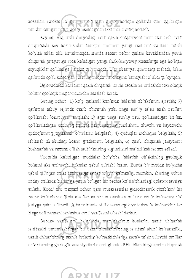 xossalari notekis bo`lgan va nefti qam quyuq bo`lgan qollarda qam qqllangan usuldan olingan natija oddiy usuldagidan ikki marta ortiq bo`ladi. Keyingi vaqtlarda dunyodagi neft&#39; qazib chiqaruvchi mamlakatlarda neft&#39; chiqarishda suv bostirishdan tashqari umuman yangi usullarni qo`llash ustida ko`plab ishlar olib borishmoqda. Bunda asosan neftni qatlam kovaklaridan yuvib chiqarish jarayoniga mos keladigan yangi fizik-kimyoviy xossalarga ega bo`lgan suyuqliklar qo`llashga harakat qilinmoqda. Ular aksariyat qimmatga tushadi, lekin qatlamda qolib ketadigan neftning miqdori anchagina kamayishi e`tiborga loyiqdir. Uglevodorod konlarini qazib chiqarish tartibi asoslarini tanlashda texnologik holatni geologik nuqtai-nazardan asoslash kerak. Buning uchun: 1) ko`p qatlamli konlarda ishlatish ob`ektlarini ajratish; 2) qatlamni tabiiy rejimda qazib chiqarish yoki unga sun`iy ta`sir etish usullari qo`llanishi lozimligini aniqlash; 3) agar unga sun`iy usul qo`llanadigan bo`lsa, qo`llaniladigan usulning oqilona namunasining tuzilishini, oluvchi va haydovchi quduqlarning joylashish o`rinlariii belgilash; 4) quduqlar zichligini belgilash; 5) ishlatish ob`ektidagi bosim gradientini belgilash; 6) qazib chiqarish jarayonini boshqarish va nazorat qilish tadbirlarining yig’indisini ma`qullash taqozo etiladi. Yuqorida keltirilgan moddalar bo`yicha ishlatish ob`ektining geologik holatini aks ettiruvchi hukmlar qabul qilnishi lozim. Bunda bir modda bo`yicha qabul qilingan qolat boshqasiga aynan to`g’ri kelmasligi mumkin, shuning uchun unday qollarda bir-biriga yaqin bo`lgan bir nechta ko`rinishlardagi qolatни tavsiya etiladi. Xuddi shu maqsad uchun qam mutaxassislar gidrodinamik qisoblarni bir necha ko`rinishda ifoda etadilar va shular orasidan oqilona natija ko`rsatuvchisi joriyga qabul qilinadi. Albatta bunda yillik texnologik va iqtisodiy ko`rsatkich-lar bizga oqil nusxani tanlashda omil vazifasini o`tashi darkor. Bunday vazifalarni bajarishda mamlakatimiz konlarini qazib chiqarish tajribasini umumlashtirgan bir qator olimlarimizning tajribasi shuni ko`rsatadiki, qazib chiqarishning texnik-iqtisodiy ko`rsatkichlarigа asosiy ta`sir qiluvchi omillar ob`ektlarning geologik xususiyatlari ekanligi aniq. SHu bilan birga qazib chiqarish 