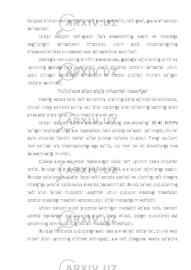 darajada o`lchanuvchi sof neftli, neft&#39;-suvli, gaz-neftli, neft&#39;-gazli, gaz-suvli zonalar ko`rsatiladi. Undan tashqari neft&#39;-gazlar fizik xossalarining bosim va haroratga bog’liqligini ko`rsatuvchi chizmalar, ularni siqib chiqarishligining o`tkazuvchanlikka munosabati kabi ko`rsatkichlar keltiriladi. Geologik namunaning ta`rifini yozishda esa, geologik rejimlarning ta`rifi va uyumning geologo-fizik tavsilotlari, qazib chiqarish tartibini ko`rsatish uchun qabul qilingan texnologik ko`rsatkich va ulardan qutilishi mumkin bo`lgan natijalar keltiriladi. Neftni suv bilan siqib chiqarish nazariysi Hozirgi vaqtda ba`zi neft&#39; konlarimiz o`zining tabiiy rejimida ishlatilmoqda, chunki unday konlarda sun`iy usul bilan qatlamga ta`sir qilishning lozimligi shart emas yoki o`sha ishlar uchun mavjud sharoit yo`q. Undan tashqari qatlam sharoitida neftning qovushqoqligi 30-40 MPa*s bo`lgan holatlarda unga suv haydashdan hech qanday naf sodir bo`lmaydi, chunki siqib chiqarish frontini tashkil qilish bunday hollarda mushkul. Yangi usullarni ham qo`llash o`z imkoniyatlariga ega bo`lib, ular ham h ar xil sharoitlarga mos kelavermasligi mumkin. Chekka suvlar siquvidan foydalangan h olda neft&#39; uyumini qazib chiqarish tartibi. Bunday h olat suv siquvi yoki aktiv elastik suv siquvi rejimlariga xosdir. Bunday qolatlarda quduqlar faqat neftli zonada qaziladi va ularning neft&#39; chegara chizig’iga parallel qolda xalqa shaklida joylashtiriladi. Bunda ba`zan quduqlarning neft&#39; bilan ishlash muddatini uzaytirish uchun quduqlar orasidagi masofadan qatorlar orasidagi masofani kattaroq qabul qilish maqsadga muvofiqdir. Undan tashqari xuddi yuqorida keltirilgan maqsadni ko`zda tutib, tashqari qatorda joylashgan quduqlarning yuqori qismi otiladi, qolgan quduqlarda esa qatlamning hamma qalinligi otilishi maqsadga muvofiqdir. Bunday holatlarda quduqlarga sekin asta suv kelishi tabiiy hol, chunki vaqt o`tishi bilan uyumning o`lchovi kichrayadi, suv-neft&#39; chegarasi kesma bo`yicha 