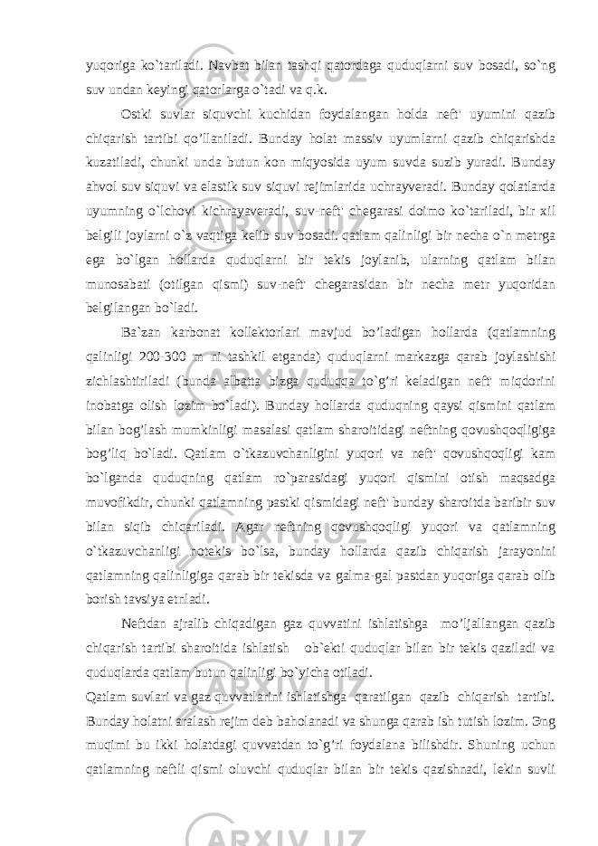 yuqoriga ko`tariladi. Navbat bilan tashqi qatordaga quduqlarni suv bosadi, so`ng suv undan keyingi qatorlarga o`tadi va q.k. Ostki suvlar siquvchi kuchidan foydalangan holda neft&#39; uyumini qazib chiqarish tartibi qo’llaniladi. Bunday holat massiv uyumlarni qazib chiqarishda kuzatiladi, chunki unda butun kon miqyosida uyum suvda suzib yuradi. Bunday a h vol suv siquvi va elastik suv siquvi rejimlarida uchrayveradi. Bunday qolatlarda uyumning o`lchovi kichrayaveradi, suv-neft&#39; chegarasi doimo ko`tariladi, bir xil belgili joylarni o`z vaqtiga kelib suv bosadi. qatlam qalinligi bir necha o`n metrga ega bo`lgan hollarda quduqlarni bir tekis joylanib, ularning qatlam bilan munosabati (otilgan qismi) suv-neft&#39; chegarasidan bir necha metr yuqoridan belgilangan bo`ladi. Ba`zan karbonat kollektorlari mavjud bo’ladigan hollarda (qatlamning qalinligi 200-300 m ni tashkil etganda) quduqlarni markazga qarab joylashishi zichlashtiriladi (bunda albatta bizga quduqqa to`g’ri keladigan neft&#39; miqdorini inobatga olish lozim bo`ladi). Bunday hollarda quduqning qaysi qismini qatlam bilan bog’lash mumkinligi masalasi qatlam sharoitidagi neftning qovushqoqligiga bog’liq bo`ladi. Qatlam o`tkazuvchanligini yuqori va neft&#39; qovushqoqligi kam bo`lganda quduqning qatlam ro`parasidagi yuqori qismini otish maqsadga muvofikdir, chunki qatlamning pastki qismidagi neft&#39; bunday sharoitda baribir suv bilan siqib chiqariladi. Agar neftning qovushqoqligi yuqori va qatlamning o`tkazuvchanligi notekis bo`lsa, bunday hollarda qazib chiqarish jarayonini qatlamning qalinligiga qarab bir tekisda va galma-gal pastdan yuqoriga qarab olib borish tavsiya etnladi. Neftdan ajralib chiqadigan gaz quvvatini ishlatishga mo’ljallangan qazib chiqarish tartibi sharoitida ishlatish ob`ekti quduqlar bilan bir tekis qaziladi va quduqlarda qatlam butun qalinligi bo`yichа otiladi. Qatlam suvlari va gaz quvvatlarini ishlatishga qaratilgan qazib chiqarish tartibi. Bunday holatni aralash rejim deb ba h olanadi va shunga qarab ish tutish lozim. Эng muqimi bu ikki h olatdagi quvvatdan to` g’ ri foydalana bilishdir. Shuning uchun qatlamning neftli qismi oluvchi quduqlar bilan bir tekis qazishnadi, lekin suvli 