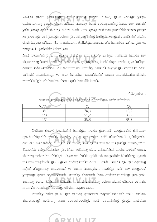 zonaga yaqin joylashgan quduqlarning yuqori qismi, gazli zonaga yaqin quduqlarning pastki qismi otiladi, bunday holat quduqlarning tezda suv bosishi yoki gazga aylanishining oldini oladi. Suv gazga nisbatan yuvishlik xususiyatiga ko`proq ega bo`lganlign uchun gaz qalpog’ining tezligda kengayib ketishini oldini olish taqozo etiladi. Bu masalalarni А.В.Афанасьева o`z ishlarida ko`rsatgan va natija 4.1.- jadvalda keltirilgan. Neft&#39; uyumining hajmi gazga nisbatan ancha ko`p bo`lgan hollarda hamda suv siquvinnng kuchi etarli bo`lganda gaz qalpoqining kuchi faqat ancha qiya bo`lgai qatlamlarda namoyon bo`lishi mumkin. Bunday hollarda suv va gaz konuslari qosil bo`lishi mumkinligi va ular ishlatish sharoitlarini anchа murakkablashtirishi mumkinligini e`tibordan chetda qoldirmaslik kerak. 4.1.-jadval. Suv va gazning kirishi natijasida olinadigan neft&#39; miqdori V 1 /V 2 Q c Q 2 3/1 74,3 15,5 1/3 51,2 38,5 1/7 33,5 56,5 Qatlam siquvi kuchlarini ishlatgan holda gaz-neft&#39; chegarasini siljitmay qazib chiqarish tartibi. Bunday holat qatlamdan neft&#39; oluvchanlik qobiliyatini oshirish maqsadida qilinadi va uning amalga oshirilishi maqsadga muvofiqdir. Yuqorida aytganimizdek gaz bilan neftning siqib chiqarilishi uncha foydali emas, shuning uchun bu chiziqni o`zgarmas holda qoldirish maqsadida hisoblarga qarab ma`lum miqdorda gaz - gazli quduqlaridan olinib turadi. Bunda gaz qalpoqining hajmi o`zgarmay turaveradi va bosim kamayishi hisobiga neft&#39; suv chegarasi yuqoriga qarab so’rilaveradi. Bunday sharoitda ham quduqdar tubiga gaz yoki suvning yorib, kirishini kuzatish mumkin, shuning uchun ularni otishda bo`lishi mumkin holatlarni inobatga olishni taqozo etadi. Bunday holat ya`ni gaz qalpoq quvvatini neytrallashtirish usuli qatlam sharoitidagi neftning kam qovushqoqligi, neft&#39; uyumining gazga nisbatan 