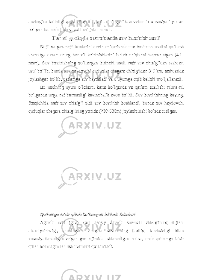 anchagina kattaligi qayd etilganda, qatlamning o`tkazuvchanlik xususiyati yuqori bo`lgan hollarda juda yaxshi natijalar beradi. Har xil geologik sharoitlarda suv bostirish usuli Neft&#39; va gaz neft&#39; konlarini qazib chiqarishda suv bostirish usulini qo`llash sharoitga qarab uning har xil ko`rinishlarini ishlab chiqishni taqozo etgan (4.1- rasm). Suv bostirishning qo`llangan birinchi usuli neft&#39;-suv chizig’idan tashqari usul bo`lib, bunda suv qaydovchi quduqlar chegara chizig’idan 3-5 km, tashqarida joylashgan bo`lib, qatlamga suv haydaladi va u uyumga oqib kelishi mo`ljallanadi. Bu usulning uyum o`lchami katta bo`lganda va qatlam tuzilishi xilma-xil bo`lganda unga naf bermasligi keyinchalik ayon bo`ldi. Suv bostirishning keyingi боsqichida neft&#39;-suv chizig’i oldi suv bostirish boshlandi, bunda suv haydovchi quduqlar chegara chizig’ining yonida (200-500m) joylashtirishi ko`zda tutilgan. Qatlamga ta&#39;sir qilish bo&#39;lmagan ishlash tizimlari Agarda neft (gaz) koni asosiy davrda suv-neft chizig&#39;ining siljishi ahamiyatsizligi, shuningdek chegara suvlarining faolligi kuchsizligi bilan xususiyatlanadigan erigan gaz rejimida ishlanadigan bo&#39;lsa, unda qatlamga ta&#39;sir qilish bo&#39;lmagan ishlash tizimlari qo&#39;llaniladi. 