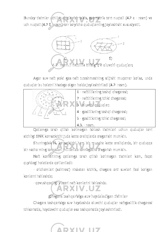 Bunday tizimlar uchli quduqlar bir tekis, geometrik to&#39;rt nuqtali (4.2 a - rasm) va uch nuqtali (4.2 б - rasm) to&#39;r bo&#39;yicha quduqlarning joylashishi xususiyatli. а) б) 4.2- rasm.1-neftlilik chizig&#39;i; 2-oluvchi quduqlar; Agar suv-neft yoki gaz-neft tutashmasining siljishi muqarrar bo&#39;lsa, unda quduqlar bu holatni hisobga olgan holda joylashtiriladi (4.2- rasm). 1 - neftlilikning tashqi chegarasi; 2 - neftlilikning ichki chegarasi; 3 - oluvchi quduqlar; 4 - gazlilikning tashqi chegarasi; 5 - gazlilikning ichki chegarasi; 4. 3 . - rasm. Qatlamga ta&#39;sir qilish bo&#39;lmagan ishlash tizimlari uchun quduqlar to&#39;ri zichligi SNK ko&#39;rsatkichi juda katta oraliqlarda o&#39;zgarishi mumkin. Shuningdek N к ko&#39;rsatkichi ham bir muncha katta oraliqlarda, bir quduqqa bir necha ming tonnadan millionlab tonnagacha o&#39;zgarish mumkin. Neft konlarining qatlamga ta&#39;sir qilish bo&#39;lmagan tizimlari kam, faqat quyidagi holatlarda qo&#39;llaniladi: - o&#39;lchamlari (zahirasi) nisbatan kichik, chegara orti suvlari faol bo&#39;lgan konlarni ishlashda; - qovushqoqligi yuqori neft konlarini ishlashda. Chegara tashqarisiga suv haydaladigan tizimlar Chegara tashqarisiga suv haydashda oluvchi quduqlar neftgazlilik chegarasi ichkarisida, haydovchi quduqlar esa tashqarisida joylashtiriladi. 