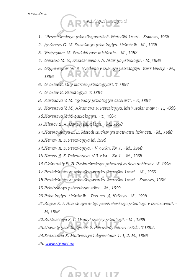 www.arxiv.uz Adabiyotlar ro`yxati 1. &#34;Prakticheskaya psixodiagnostika&#34;. Metodiki i testi. - Samara, 1998 2. Andreeva G. M. Sosialnaya psixologiya. Uchebnik - M., 1998 3. Vertgeymer M. Produktivnoe mishlenie. - M., 1987 4. Gamezo M. V., Domashenko I. A. Atlas po psixologii. - M.,1986 5. Gippenreyter Yu. B. Vvedenie v obshuyu psixologiyu. Kurs lektsiy. - M., 1996 6. G`oziev E. Oliy maktab psixologiyasi. T. 1997 7. G`oziev E. Psixologiya. T. 1994. 8. Karimova V. M. &#34;Ijtimoiy psixologiya asoslari&#34;. - T., 1994 9. Karimova V. M., Akramova F. Psixologiya. Ma’ruzalar matni - T., 2000 10. Karimova V. M. Psixologiya. - T., 2002 11. Klimov E. A. Osnovi psixologii. - M., 1998 12. Nasinovskaya E. E. Metodi izucheniya motivatsii lichnosti. - M., 1988 13. Nemov R. S. Psixologiya M. 1990 14. Nemov R. S. Psixologiya. - V 2-x kn. Kn.1. - M., 1998 15. Nemov R. S. Psixologiya. V 3-x kn. - Kn.1. - M., 1998 16. Olshanskiy B. B. Prakticheskaya psixologiya dlya uchiteley. M. 1994. 17. Prakticheskaya psixodiagnostika. Metodiki i testi. - M., 1999 18. Prakticheskaya psixodiagnostika. Metodiki i testi. - Samara, 1998 19. Prikladnaya psixodiagnostika. - M., 1999 20. Psixologiya. Uchebnik. - Pod red. A. Krilova - M., 1998 21. Rogov E. I. Nastolnaya kniga prakticheskogo psixologa v obrazovanii. - M, 1996 22. Rubinshteyn S. L. Osnovi obshey psixologii. - M., 1998 23. Umumiy psixologiya. A. V. Petrovskiy tahriri ostida. T.1992. 24. Xekxauzen X. Motivatsiya i deyatelnost T. 1, 2. M., 1986 25. www.ziyonet.uz 