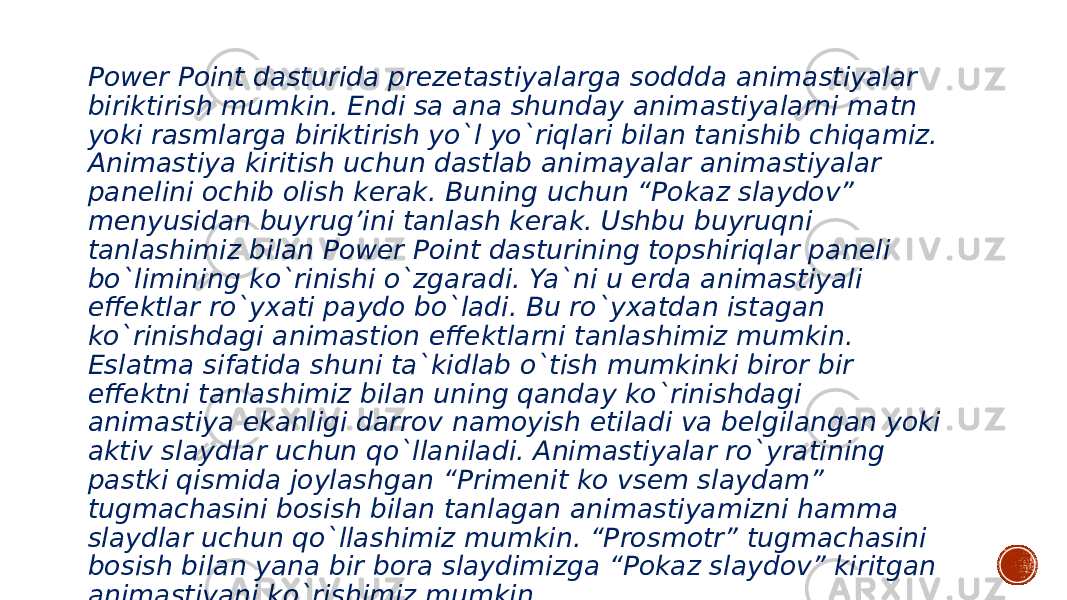 Power Point dasturida prezetastiyalarga soddda animastiyalar biriktirish mumkin. Endi sa ana shunday animastiyalarni matn yoki rasmlarga biriktirish yo`l yo`riqlari bilan tanishib chiqamiz. Animastiya kiritish uchun dastlab animayalar animastiyalar panelini ochib olish kerak. Buning uchun “Pokaz slaydov” menyusidan buyrug’ini tanlash kerak. Ushbu buyruqni tanlashimiz bilan Power Point dasturining topshiriqlar paneli bo`limining ko`rinishi o`zgaradi. Ya`ni u erda animastiyali effektlar ro`yxati paydo bo`ladi. Bu ro`yxatdan istagan ko`rinishdagi animastion effektlarni tanlashimiz mumkin. Eslatma sifatida shuni ta`kidlab o`tish mumkinki biror bir effektni tanlashimiz bilan uning qanday ko`rinishdagi animastiya ekanligi darrov namoyish etiladi va belgilangan yoki aktiv slaydlar uchun qo`llaniladi. Animastiyalar ro`yratining pastki qismida joylashgan “Primenit ko vsem slaydam” tugmachasini bosish bilan tanlagan animastiyamizni hamma slaydlar uchun qo`llashimiz mumkin. “Prosmotr” tugmachasini bosish bilan yana bir bora slaydimizga “Pokaz slaydov” kiritgan animastiyani ko`rishimiz mumkin. 