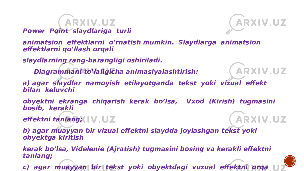 Power Point slaydlariga turli animatsion effektlarni o’rnatish mumkin. Slaydlarga animatsion effektlarni qo’llash orqali slaydlarning rang-barangligi oshiriladi. Diagrammani to’laligicha animasiyalashtirish: a) agar slaydlar namoyish etilayotganda tekst yoki vizual effekt bilan keluvchi obyektni ekranga chiqarish kerak bo’lsa, Vxod (Kirish) tugmasini bosib, kerakli effektni tanlang; b) agar muayyan bir vizual effektni slaydda joylashgan tekst yoki obyektga kiritish kerak bo’lsa, Videlenie (Ajratish) tugmasini bosing va kerakli effektni tanlang; c) agar muayyan bir tekst yoki obyektdagi vuzual effektni orqa fonga o’tkazish kerak bo’lsa Vixod (Chiqish) tugmasini bosing va kerakli effektni tanlang. 