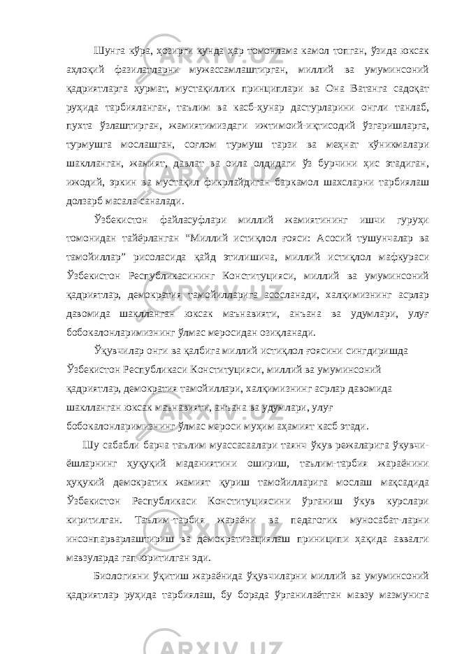 Шунга кўра, ҳозирги кунда ҳар томонлама камол топган, ўзида юксак аҳлоқий фазилатларни мужассамлаштирган, миллий ва умуминсоний қадриятларга ҳурмат, мустақиллик принциплари ва Она Ватанга садоқат руҳида тарбияланган, таълим ва касб-ҳунар дастурларини онгли танлаб, пухта ўзлаштирган, жамиятимиздаги ижтимоий-иқтисодий ўзгаришларга, турмушга мослашган, соғлом турмуш тарзи ва меҳнат кўникмалари шаклланган, жамият, давлат ва оила олдидаги ўз бурчини ҳис этадиган, ижодий, эркин ва мустақил фикрлайдиган баркамол шахсларни тарбиялаш долзарб масала саналади. Ўзбекистон файласуфлари миллий жамиятининг ишчи гуруҳи томонидан тайёрланган “Миллий истиқлол ғояси: Асосий тушунчалар ва тамойиллар” рисоласида қайд этилишича, миллий истиқлол мафкураси Ўзбекистон Республикасининг Конституцияси, миллий ва умуминсоний қадриятлар, демократия тамойилларига асосланади, халқимизнинг асрлар давомида шаклланган юксак маънавияти, анъана ва удумлари, улуғ бобокалонларимизнинг ўлмас меросидан озиқланади. Ўқувчилар онги ва қалбига миллий истиқлол ғоясини сингдиришда Ўзбекистон Республикаси Конституцияси, миллий ва умуминсоний қадриятлар, демократия тамойиллари, халқимизнинг асрлар давомида шаклланган юксак маънавияти, анъана ва удумлари, улуғ бобокалонларимизнинг ўлмас мероси муҳим аҳамият касб этади. Шу сабабли барча таълим муассасаалари таянч ўкув режаларига ўкувчи- ёшларнинг ҳуқуқий маданиятини ошириш, таълим-тарбия жараёнини ҳуқукий демократик жамият қуриш тамойилларига мослаш мақсадида Ўзбекистон Республикаси Конституциясини ўрганиш ўкув курслари киритилган. Таълим-тарбия жараёни ва педагогик муносабат-ларни инсонпарварлаштириш ва демократизациялаш приниципи ҳақида аввалги мавзуларда гап юритилган эди. Биологияни ўқитиш жараёнида ўқувчиларни миллий ва умуминсоний қадриятлар руҳида тарбиялаш, бу борада ўрганилаётган мавзу мазмунига 