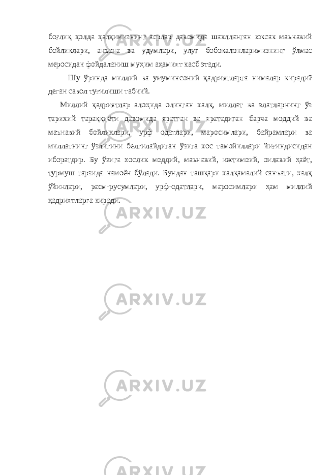 боғлиқ ҳолда ҳалқимизнинг асрлар давомида шаклланган юксак маънавий бойликлари, анъана ва удумлари, улуғ бобокалонларимизнинг ўлмас меросидан фойдаланиш муҳим аҳамият касб этади. Шу ўринда миллий ва умуминсоний қадриятларга нималар киради? деган савол туғилиши табиий. Миллий қадриятлар алоҳида олинган халқ, миллат ва элатларнинг ўз тарихий тараққиёти давомида яратган ва яратадиган барча моддий ва маънавий бойликлари, урф одатлари, маросимлари, байрамлари ва миллатнинг ўзлигини белгилайдиган ўзига хос тамойиллари йиғиндисидан иборатдир. Бу ўзига хослик моддий, маънавий, ижтимоий, оилавий ҳаёт, турмуш тарзида намоён бўлади. Бундан ташқари халқамалий санъати, халқ ўйинлари, расм-русумлари, урф-одатлари, маросимлари ҳам миллий қадриятларга киради. 