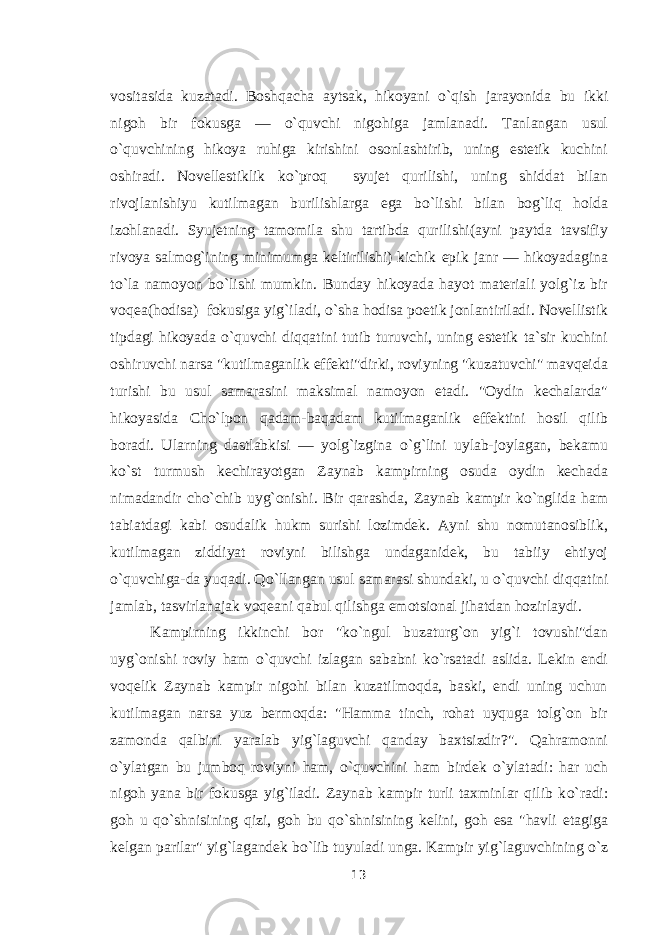 vositasida kuzatadi. Boshqacha aytsak, hikoyani о `qish jarayonida bu ikki nigoh bir fokusga — о `quvchi nigohiga jamlanadi. Tanlangan usul о `quvchining hikoya ruhiga kirishini osonlashtirib, uning estetik kuchini oshiradi. Novellestiklik k о `proq syujet qurilishi, uning shiddat bilan rivojlanishiyu kutilmagan burilishlarga ega b о `lishi bilan bog`liq holda izohlanadi. Syujetning tamomila shu tartibda qurilishi(ayni paytda tavsifiy rivoya salmog`ining minimumga keltirilishi) kichik epik janr — hikoyadagina t о `la namoyon b о `lishi mumkin. Bunday hikoyada hayot materiali yolg`iz bir voqea(hodisa) fokusiga yig`iladi, о `sha hodisa poetik jonlantiriladi. Novellistik tipdagi hikoyada о `quvchi diqqatini tutib turuvchi, uning estetik ta`sir kuchini oshiruvchi narsa &#34;kutilmaganlik effekti&#34;dirki, roviyning &#34;kuzatuvchi&#34; mavqeida turishi bu usul samarasini maksimal namoyon etadi. &#34;Oydin kechalarda&#34; hikoyasida Cho`lpon qadam-baqadam kutilmaganlik effektini hosil qilib boradi. Ularning dastlabkisi — yolg`izgina о `g`lini uylab-joylagan, bekamu k о `st turmush kechirayotgan Zaynab kampirning osuda oydin kechada nimadandir ch о `chib uyg`onishi. Bir qarashda, Zaynab kampir k о `nglida ham tabiatdagi kabi osudalik hukm surishi lozimdek. Ayni shu nomutanosiblik, kutilmagan ziddiyat roviyni bilishga undaganidek, bu tabiiy ehtiyoj о `quvchiga-da yuqadi. Q о `llangan usul samarasi shundaki, u о `quvchi diqqatini jamlab, tasvirlanajak voqeani qabul qilishga emotsional jihatdan hozirlaydi. Kampirning ikkinchi bor &#34;k о `ngul buzaturg`on yig`i tovushi&#34;dan uyg`onishi roviy ham о `quvchi izlagan sababni k о `rsatadi aslida. Lekin endi voqelik Zaynab kampir nigohi bilan kuzatilmoqda, baski, endi uning uchun kutilmagan narsa yuz bermoqda: &#34;Hamma tinch, rohat uyquga tolg`on bir zamonda qalbini yaralab yig`laguvchi qanday baxtsizdir?&#34;. Qahramonni о `ylatgan bu jumboq roviyni ham, о `quvchini ham birdek о `ylatadi: har uch nigoh yana bir fokusga yig`iladi. Zaynab kampir turli taxminlar qilib k о `radi: goh u q о `shnisining qizi, goh bu q о `shnisining kelini, goh esa &#34;havli etagiga kelgan parilar&#34; yig`lagandek b о `lib tuyuladi unga. Kampir yig`laguvchining о `z 13 