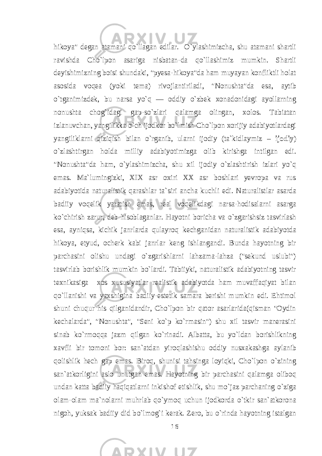 hikoya&#34; degan atamani q о `llagan edilar. О `ylashimizcha, shu atamani shartli ravishda Cho`lpon asariga nisbatan-da q о `llashimiz mumkin. Shartli deyishimizning boisi shundaki, &#34;pyesa-hikoya&#34;da ham muyayan konfliktli holat asosida voqea (yoki tema) rivojlantiriladi, &#34;Nonushta&#34;da esa, aytib о `tganimizdek, bu narsa y о `q — oddiy о `zbek xonadonidagi ayollarning nonushta chog`idagi gap-s о `zlari qalamga olingan, xolos. Tabiatan izlanuvchan, yangilikka о `ch ijodkor b о `lmish Cho`lpon xorijiy adabiyotlardagi yangiliklarni qiziqish bilan о `rganib, ularni ijodiy (ta`kidlaymiz – ijodiy ) о `zlashtirgan holda milliy adabiyotimizga olib kirishga intilgan edi. &#34;Nonushta&#34;da ham, о `ylashimizcha, shu xil ijodiy о `zlashtirish izlari y о `q emas. Ma`lumingizki, XIX asr oxiri XX asr boshlari yevropa va rus adabiyotida naturalistik qarashlar ta`siri ancha kuchli edi. Naturalistlar asarda badiiy voqelik yaratish emas, real voqelikdagi narsa-hodisalarni asarga k о `chirish zarur, deb hisoblaganlar. Hayotni boricha va о `zgarishsiz tasvirlash esa, ayniqsa, kichik janrlarda qulayroq kechganidan naturalistik adabiyotda hikoya, etyud, ocherk kabi janrlar keng ishlangandi. Bunda hayotning bir parchasini olishu undagi о `zgarishlarni lahzama-lahza (&#34;sekund uslubi&#34;) tasvirlab borishlik mumkin b о `lardi. Tabiiyki, naturalistik adabiyotning tasvir texnikasiga xos xususiyatlar realistik adabiyotda ham muvaffaqiyat bilan q о `llanishi va yaxshigina badiiy-estetik samara berishi mumkin edi. Ehtimol shuni chuqur his qilganidandir, Cho`lpon bir qator asarlarida(qisman &#34;Oydin kechalarda&#34;, &#34;Nonushta&#34;, &#34;Seni k о `p k о `rmasin&#34;) shu xil tasvir manerasini sinab k о `rmoqqa jazm qilgan k о `rinadi. Albatta, bu y о `ldan borishlikning xavfli bir tomoni bor: san`atdan yiroqlashishu oddiy nusxakashga aylanib qolishlik hech gap emas. Biroq, shunisi tahsinga loyiqki, Cho`lpon о `zining san`atkorligini aslo unutgan emas. Hayotning bir parchasini qalamga oliboq undan katta badiiy haqiqatlarni inkishof etishlik, shu m о `jaz parchaning о `ziga olam-olam ma`nolarni muhrlab q о `ymoq uchun ijodkorda о `tkir san`atkorona nigoh, yuksak badiiy did b о `lmog`i kerak. Zero, bu о `rinda hayotning istalgan 16 