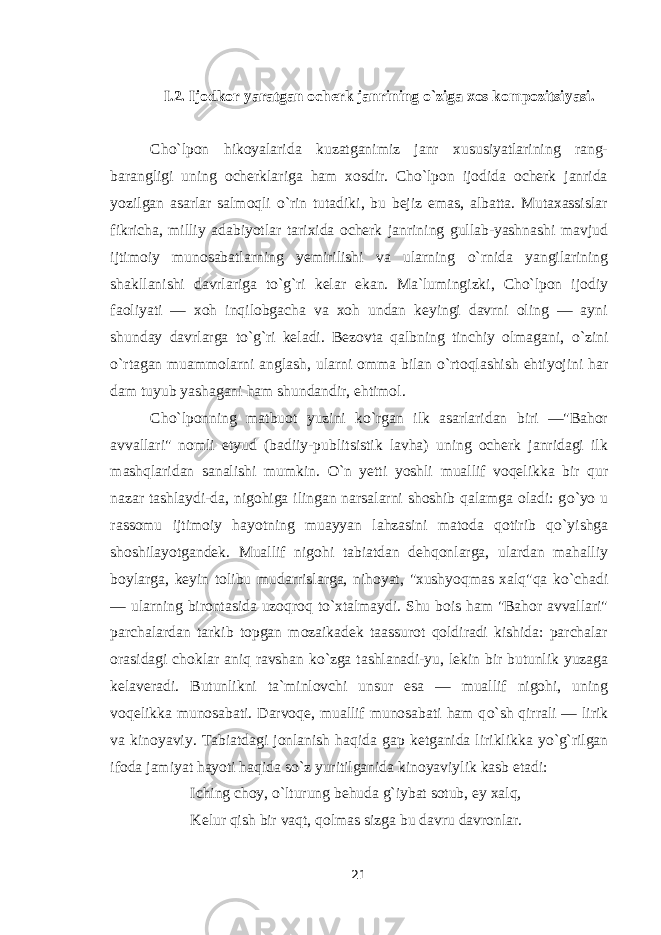 I.2. Ijodkor yaratgan ocherk janrining o`ziga xos kompozitsiyasi. Cho`lpon hikoyalarida kuzatganimiz janr xususiyatlarining rang- barangligi uning ocherklariga ham xosdir. Cho`lpon ijodida ocherk janrida yozilgan asarlar salmoqli о `rin tutadiki, bu bejiz emas, albatta. Mutaxassislar fikricha, milliy adabiyotlar tarixida ocherk janrining gullab-yashnashi mavjud ijtimoiy munosabatlarning yemirilishi va ularning о `rnida yangilarining shakllanishi davrlariga t о `g`ri kelar ekan. Ma`lumingizki, Cho`lpon ijodiy faoliyati — xoh inqilobgacha va xoh undan keyingi davrni oling — ayni shunday davrlarga t о `g`ri keladi. Bezovta qalbning tinchiy olmagani, о `zini о `rtagan muammolarni anglash, ularni omma bilan о `rtoqlashish ehtiyojini har dam tuyub yashagani ham shundandir, ehtimol. Cho`lponning matbuot yuzini k о `rgan ilk asarlaridan biri —&#34;Bahor avvallari&#34; nomli etyud (badiiy-publitsistik lavha) uning ocherk janridagi ilk mashqlaridan sanalishi mumkin. О `n yetti yoshli muallif voqelikka bir qur nazar tashlaydi-da, nigohiga ilingan narsalarni shoshib qalamga oladi: g о `yo u rassomu ijtimoiy hayotning muayyan lahzasini matoda qotirib q о `yishga shoshilayotgandek. Muallif nigohi tabiatdan dehqonlarga, ulardan mahalliy boylarga, keyin tolibu mudarrislarga, nihoyat, &#34;xushyoqmas xalq&#34;qa k о `chadi — ularning birontasida uzoqroq t о `xtalmaydi. Shu bois ham &#34;Bahor avvallari&#34; parchalardan tarkib topgan mozaikadek taassurot qoldiradi kishida: parchalar orasidagi choklar aniq ravshan k о `zga tashlanadi-yu, lekin bir butunlik yuzaga kelaveradi. Butunlikni ta`minlovchi unsur esa — muallif nigohi, uning voqelikka munosabati. Darvoqe, muallif munosabati ham q о `sh qirrali — lirik va kinoyaviy. Tabiatdagi jonlanish haqida gap ketganida liriklikka y о `g`rilgan ifoda jamiyat hayoti haqida s о `z yuritilganida kinoyaviylik kasb etadi: Iching choy, о `lturung behuda g`iybat sotub, ey xalq, Kelur qish bir vaqt, qolmas sizga bu davru davronlar. 21 