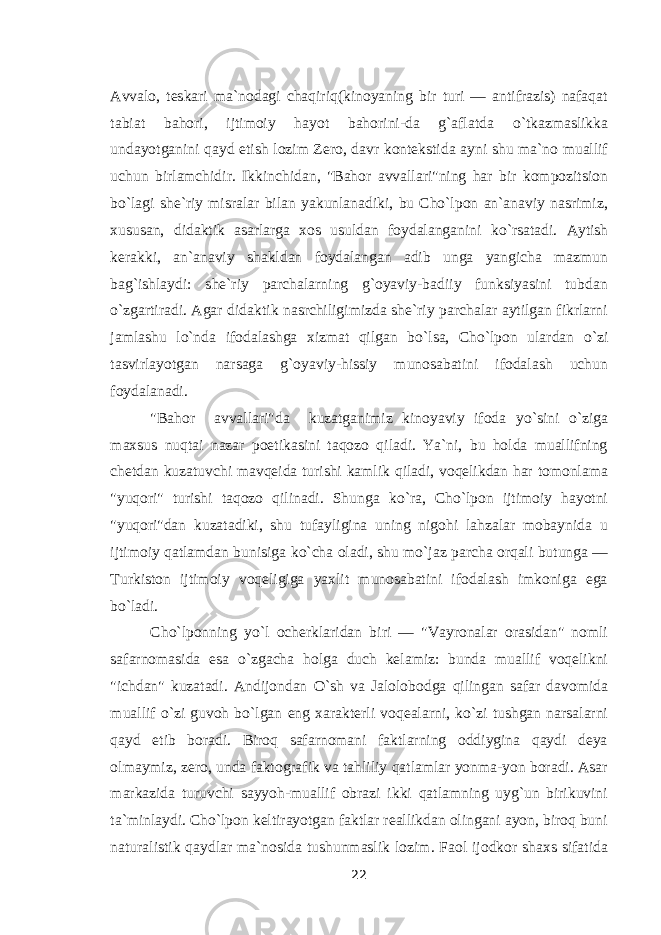 Avvalo, teskari ma`nodagi chaqiriq(kinoyaning bir turi — antifrazis) nafaqat tabiat bahori, ijtimoiy hayot bahorini-da g`aflatda о `tkazmaslikka undayotganini qayd etish lozim Zero, davr kontekstida ayni shu ma`no muallif uchun birlamchidir. Ikkinchidan, &#34;Bahor avvallari&#34;ning har bir kompozitsion b о `lagi she`riy misralar bilan yakunlanadiki, bu Cho`lpon an`anaviy nasrimiz, xususan, didaktik asarlarga xos usuldan foydalanganini k о `rsatadi. Aytish kerakki, an`anaviy shakldan foydalangan adib unga yangicha mazmun bag`ishlaydi: she`riy parchalarning g`oyaviy-badiiy funksiyasini tubdan о `zgartiradi. Agar didaktik nasrchiligimizda she`riy parchalar aytilgan fikrlarni jamlashu l о `nda ifodalashga xizmat qilgan b о `lsa, Cho`lpon ulardan о `zi tasvirlayotgan narsaga g`oyaviy-hissiy munosabatini ifodalash uchun foydalanadi. &#34;Bahor avvallari&#34;da kuzatganimiz kinoyaviy ifoda y о `sini о `ziga maxsus nuqtai nazar poetikasini taqozo qiladi. Ya`ni, bu holda muallifning chetdan kuzatuvchi mavqeida turishi kamlik qiladi, voqelikdan har tomonlama &#34;yuqori&#34; turishi taqozo qilinadi. Shunga k о `ra, Cho`lpon ijtimoiy hayotni &#34;yuqori&#34;dan kuzatadiki, shu tufayligina uning nigohi lahzalar mobaynida u ijtimoiy qatlamdan bunisiga k о `cha oladi, shu m о `jaz parcha orqali butunga — Turkiston ijtimoiy voqeligiga yaxlit munosabatini ifodalash imkoniga ega b о `ladi. Cho`lponning y о `l ocherklaridan biri — &#34;Vayronalar orasidan&#34; nomli safarnomasida esa о `zgacha holga duch kelamiz: bunda muallif voqelikni &#34;ichdan&#34; kuzatadi. Andijondan О `sh va Jalolobodga qilingan safar davomida muallif о `zi guvoh b о `lgan eng xarakterli voqealarni, k о `zi tushgan narsalarni qayd etib boradi. Biroq safarnomani faktlarning oddiygina qaydi deya olmaymiz, zero, unda faktografik va tahliliy qatlamlar yonma-yon boradi. Asar markazida turuvchi sayyoh-muallif obrazi ikki qatlamning uyg`un birikuvini ta`minlaydi. Cho`lpon keltirayotgan faktlar reallikdan olingani ayon, biroq buni naturalistik qaydlar ma`nosida tushunmaslik lozim. Faol ijodkor shaxs sifatida 22 