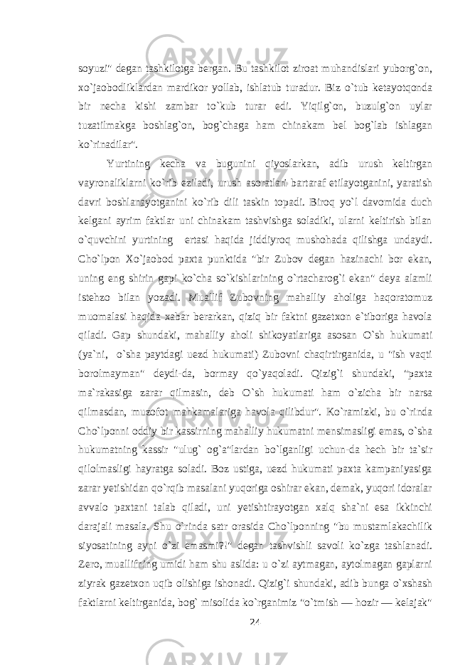 soyuzi&#34; degan tashkilotga bergan. Bu tashkilot ziroat muhandislari yuborg`on, x о `jaobodliklardan mardikor yollab, ishlatub turadur. Biz о `tub ketayotqonda bir necha kishi zambar t о `kub turar edi. Yiqilg`on, buzulg`on uylar tuzatilmakga boshlag`on, bog`chaga ham chinakam bel bog`lab ishlagan k о `rinadilar&#34;. Yurtining kecha va bugunini qiyoslarkan, adib urush keltirgan vayronaliklarni k о `rib eziladi, urush asoratlari bartaraf etilayotganini, yaratish davri boshlanayotganini k о `rib dili taskin topadi. Biroq y о `l davomida duch kelgani ayrim faktlar uni chinakam tashvishga soladiki, ularni keltirish bilan о `quvchini yurtining ertasi haqida jiddiyroq mushohada qilishga undaydi. Cho`lpon X о `jaobod paxta punktida &#34;bir Zubov degan hazinachi bor ekan, uning eng shirin gapi k о `cha s о `kishlarining о `rtacharog`i ekan&#34; deya alamli istehzo bilan yozadi. Muallif Zubovning mahalliy aholiga haqoratomuz muomalasi haqida xabar berarkan, qiziq bir faktni gazetxon e`tiboriga havola qiladi. Gap shundaki, mahalliy aholi shikoyatlariga asosan О `sh hukumati (ya`ni, о `sha paytdagi uezd hukumati) Zubovni chaqirtirganida, u &#34;ish vaqti borolmayman&#34; deydi-da, bormay q о `yaqoladi. Qizig`i shundaki, &#34;paxta ma`rakasiga zarar qilmasin, deb О `sh hukumati ham о `zicha bir narsa qilmasdan, muzofot mahkamalariga havola qilibdur&#34;. K о `ramizki, bu о `rinda Cho`lponni oddiy bir kassirning mahalliy hukumatni mensimasligi emas, о `sha hukumatning kassir &#34;ulug` og`a&#34;lardan b о `lganligi uchun-da hech bir ta`sir qilolmasligi hayratga soladi. Boz ustiga, uezd hukumati paxta kampaniyasiga zarar yetishidan q о `rqib masalani yuqoriga oshirar ekan, demak, yuqori idoralar avvalo paxtani talab qiladi, uni yetishtirayotgan xalq sha`ni esa ikkinchi darajali masala. Shu о `rinda satr orasida Cho`lponning &#34;bu mustamlakachilik siyosatining ayni о `zi emasmi?!&#34; degan tashvishli savoli k о `zga tashlanadi. Zero, muallifning umidi ham shu aslida: u о `zi aytmagan, aytolmagan gaplarni ziyrak gazetxon uqib olishiga ishonadi. Qizig`i shundaki, adib bunga о `xshash faktlarni keltirganida, bog` misolida k о `rganimiz &#34; о `tmish — hozir — kelajak&#34; 24 