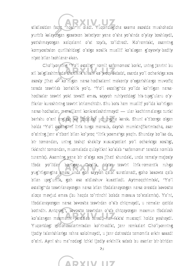 silsilasidan faqat &#34;hozir&#34;ni oladi. Yuqoridagicha sxema asosida mushohada yuritib kelayotgan gazetxon beixtiyor yana о `sha y о `sinda о `ylay boshlaydi, yetishmayotgan xalqalarni о `zi topib, t о `ldiradi. K о `ramizki, asarning kompozitsion qurilishidagi о `ziga xoslik muallif k о `zlagan g`oyaviy-badiiy niyat bilan izohlanar ekan. Cho`lponning &#34;Y о `l estaligi&#34; nomli safarnomasi borki, uning janrini bu xil belgilashimizda shartlilik ulushi k о `proq. Sababi, asarda y о `l ocherkiga xos asosiy jihat — k о `rilgan narsa-hodisalarni makoniy о `zgarishlarga muvofiq tarzda tasvirlab borishlik y о `q. &#34;Y о `l estaligi&#34;da y о `lda k о `rilgan narsa- hodisalar tasviri yoki tavsifi emas, sayyoh ruhiyatidagi his-tuyg`ularu о `y- fikrlar kurashining tasviri birlamchidir. Shu bois ham muallif y о `lda k о `rilgan narsa-hodisalar, manzillarni konkretlashtirmaydi — ular kechinmalarga turtki berishu о `zni anglash va ifodalash uchungina kerak. Shuni e`tiborga olgan holda &#34;Y о `l estaligi&#34;ni lirik turga mansub, deyish mumkin(fikrimizcha, asar о `zining janr e`tibori bilan k о `proq &#34;lirik poema&#34;ga yaqin. Shunday b о `lsa-da, bir tomondan, uning tashqi shakliy xususiyatlari y о `l ocherkiga xosligi, ikkinchi tomondan, muomalada qulaylikni k о `zlab &#34;safarnoma&#34; tarzida nomlab turamiz). Asarning yana bir о `ziga xos jihati shundaki, unda ramziy-majoziy ifoda y о `lidan borilgan. Deylik, tabiat tasviri lirik-romantik ruhga yug`rilgangina emas: unda goh sayyoh qalbi suratlanadi, goho bezovta qalb bilan uyg`unlik, goh esa zidlashuv kuzatiladi. Aytmoqchimizki, &#34;Y о `l estaligi&#34;da tasvirlanayotgan narsa bilan ifodalanayotgan narsa orasida bevosita aloqa mavjud emas (bu haqda t о `rtinchi bobda maxsus t о `xtalamiz). Ya`ni, ifodalanayotgan narsa bevosita tasvirdan о `sib chiqmaydi, u ramzlar qatida botindir. Aniqrog`i, bevosita tasvirdan о `sib chiqayotgan mazmun ifodalash k о `zlangan mazmunni pardalab turadi, har ikkisi mustaqil holda yashaydi. Yuqoridagi mulohazalarimizdan k о `rinadiki, janr ramkalari Cho`lponning ijodiy izlanishlariga rahna sololmaydi, u janr doirasida tamomila erkin sezadi о `zini. Ayni shu ma`nodagi ichki ijodiy erkinlik sabab bu asarlar bir-biridan 25 