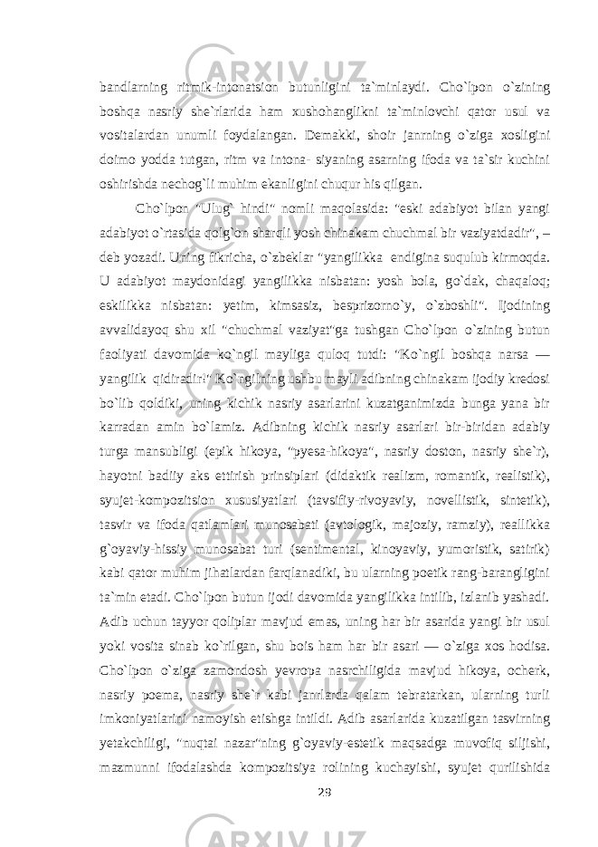 bandlarning ritmik-intonatsion butunligini ta`minlaydi. Cho`lpon о `zining boshqa nasriy she`rlarida ham xushohanglikni ta`minlovchi qator usul va vositalardan unumli foydalangan. Demakki, shoir janrning о `ziga xosligini doimo yodda tutgan, ritm va intona- siyaning asarning ifoda va ta`sir kuchini oshirishda nechog`li muhim ekanligini chuqur his qilgan. Cho`lpon &#34;Ulug` hindi&#34; nomli maqolasida: &#34;eski adabiyot bilan yangi adabiyot о `rtasida qolg`on sharqli yosh chinakam chuchmal bir vaziyatdadir&#34;, – deb yozadi. Uning fikricha, о `zbeklar &#34;yangilikka endigina suqulub kirmoqda. U adabiyot maydonidagi yangilikka nisbatan: yosh bola, g о `dak, chaqaloq; eskilikka nisbatan: yetim, kimsasiz, besprizorn о `y, о `zboshli&#34;. Ijodining avvalidayoq shu xil &#34;chuchmal vaziyat&#34;ga tushgan Cho`lpon о `zining butun faoliyati davomida k о `ngil mayliga quloq tutdi: &#34;K о `ngil boshqa narsa — yangilik qidiradir!&#34; K о `ngilning ushbu mayli adibning chinakam ijodiy kredosi b о `lib qoldiki, uning kichik nasriy asarlarini kuzatganimizda bunga yana bir karradan amin b о `lamiz. Adibning kichik nasriy asarlari bir-biridan adabiy turga mansubligi (epik hikoya, &#34;pyesa-hikoya&#34;, nasriy doston, nasriy she`r), hayotni badiiy aks ettirish prinsiplari (didaktik realizm, romantik, realistik), syujet-kompozitsion xususiyatlari (tavsifiy-rivoyaviy, novellistik, sintetik), tasvir va ifoda qatlamlari munosabati (avtologik, majoziy, ramziy), reallikka g`oyaviy-hissiy munosabat turi (sentimental, kinoyaviy, yumoristik, satirik) kabi qator muhim jihatlardan farqlanadiki, bu ularning poetik rang-barangligini ta`min etadi. Cho`lpon butun ijodi davomida yangilikka intilib, izlanib yashadi. Adib uchun tayyor qoliplar mavjud emas, uning har bir asarida yangi bir usul yoki vosita sinab k о `rilgan, shu bois ham har bir asari — о `ziga xos hodisa. Cho`lpon о `ziga zamondosh yevropa nasrchiligida mavjud hikoya, ocherk, nasriy poema, nasriy she`r kabi janrlarda qalam tebratarkan, ularning turli imkoniyatlarini namoyish etishga intildi. Adib asarlarida kuzatilgan tasvirning yetakchiligi, &#34;nuqtai nazar&#34;ning g`oyaviy-estetik maqsadga muvofiq siljishi, mazmunni ifodalashda kompozitsiya rolining kuchayishi, syujet qurilishida 29 