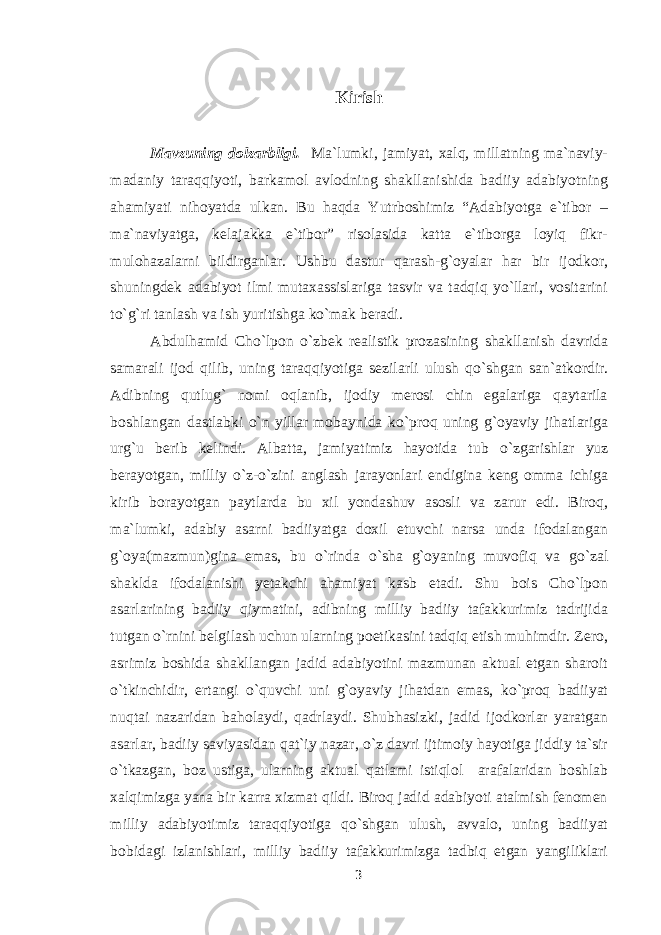 Kirish Mavzuning dolzarbligi. Ma`lumki, jamiyat, xalq, millatning ma`naviy- madaniy taraqqiyoti, barkamol avlodning shakllanishida badiiy adabiyotning ahamiyati nihoyatda ulkan. Bu haqda Yutrboshimiz “Adabiyotga e`tibor – ma`naviyatga, kelajakka e`tibor” risolasida katta e`tiborga loyiq fikr- mulohazalarni bildirganlar. Ushbu dastur qarash-g`oyalar har bir ijodkor, shuningdek adabiyot ilmi mutaxassislariga tasvir va tadqiq yo`llari, vositarini to`g`ri tanlash va ish yuritishga ko`mak beradi. Abdulhamid Cho`lpon о `zbek realistik prozasining shakllanish davrida samarali ijod qilib, uning taraqqiyotiga sezilarli ulush q о `shgan san`atkordir. Adibning qutlug` nomi oqlanib, ijodiy merosi chin egalariga qaytarila boshlangan dastlabki о `n yillar mobaynida k о `proq uning g`oyaviy jihatlariga urg`u berib kelindi. Albatta, jamiyatimiz hayotida tub о `zgarishlar yuz berayotgan, milliy о `z- о `zini anglash jarayonlari endigina keng omma ichiga kirib borayotgan paytlarda bu xil yondashuv asosli va zarur edi. Biroq, ma`lumki, adabiy asarni badiiyatga doxil etuvchi narsa unda ifodalangan g`oya(mazmun)gina emas, bu о `rinda о `sha g`oyaning muvofiq va g о `zal shaklda ifodalanishi yetakchi ahamiyat kasb etadi. Shu bois Cho`lpon asarlarining badiiy qiymatini, adibning milliy badiiy tafakkurimiz tadrijida tutgan о `rnini belgilash uchun ularning poetikasini tadqiq etish muhimdir. Zero, asrimiz boshida shakllangan jadid adabiyotini mazmunan aktual etgan sharoit о `tkinchidir, ertangi о `quvchi uni g`oyaviy jihatdan emas, k о `proq badiiyat nuqtai nazaridan baholaydi, qadrlaydi. Shubhasizki, jadid ijodkorlar yaratgan asarlar, badiiy saviyasidan qat`iy nazar, о `z davri ijtimoiy hayotiga jiddiy ta`sir о `tkazgan, boz ustiga, ularning aktual qatlami istiqlol arafalaridan boshlab xalqimizga yana bir karra xizmat qildi. Biroq jadid adabiyoti atalmish fenomen milliy adabiyotimiz taraqqiyotiga q о `shgan ulush, avvalo, uning badiiyat bobidagi izlanishlari, milliy badiiy tafakkurimizga tadbiq etgan yangiliklari 3 