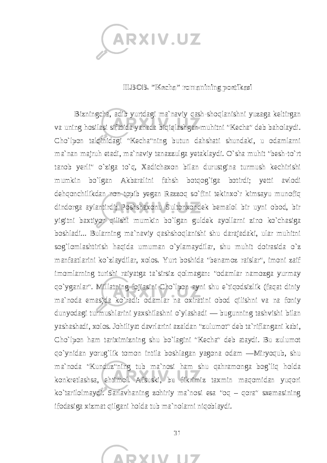 II.BOB. &#34;Kecha&#34; romanining poetikasi Bizningcha, adib yurtdagi ma`naviy qash-shoqlanishni yuzaga keltirgan va uning hosilasi sifatida yanada biqiqlashgan muhitni &#34;Kecha&#34; deb baholaydi. Cho`lpon talqinidagi &#34;Kecha&#34;ning butun dahshati shundaki, u odamlarni ma`nan majruh etadi, ma`naviy tanazzulga yetaklaydi. О `sha muhit &#34;besh-t о `rt tanob yerli&#34; о `ziga t о `q, Xadichaxon bilan durustgina turmush kechirishi mumkin b о `lgan Akbaralini fahsh botqog`iga botirdi; yetti avlodi dehqonchilikdan non topib yegan Razzoq s о `fini tekinx о `r kimsayu munofiq dindorga aylantirdi; Poshshaxonu Sultonxondek bemalol bir uyni obod, bir yigitni baxtiyor qilishi mumkin b о `lgan guldek ayollarni zino k о `chasiga boshladi... Bularning ma`naviy qashshoqlanishi shu darajadaki, ular muhitni sog`lomlashtirish haqida umuman о `ylamaydilar, shu muhit doirasida о `z manfaatlarini k о `zlaydilar, xolos. Yurt boshida &#34;benamoz raislar&#34;, imoni zaif imomlarning turishi raiyatga ta`sirsiz qolmagan: &#34;odamlar namozga yurmay q о `yganlar&#34;. Millatning fojiasini Cho`lpon ayni shu e`tiqodsizlik (faqat diniy ma`noda emas)da k о `radi: odamlar na oxiratini obod qilishni va na foniy dunyodagi turmushlarini yaxshilashni о `ylashadi — bugunning tashvishi bilan yashashadi, xolos. Johiliyat davrlarini azaldan &#34;zulumot&#34; deb ta`riflangani kabi, Cho`lpon ham tariximizning shu b о `lagini &#34;Kecha&#34; deb ataydi. Bu zulumot q о `ynidan yorug`lik tomon intila boshlagan yagona odam —Miryoqub, shu ma`noda &#34;Kunduz&#34;ning tub ma`nosi ham shu qahramonga bog`liq holda konkretlashsa, ehtimol. Afsuski, bu fikrimiz taxmin maqomidan yuqori k о `tarilolmaydi. Sarlavhaning zohiriy ma`nosi esa &#34;oq – qora&#34; sxemasining ifodasiga xizmat qilgani holda tub ma`nolarni niqoblaydi. 31 