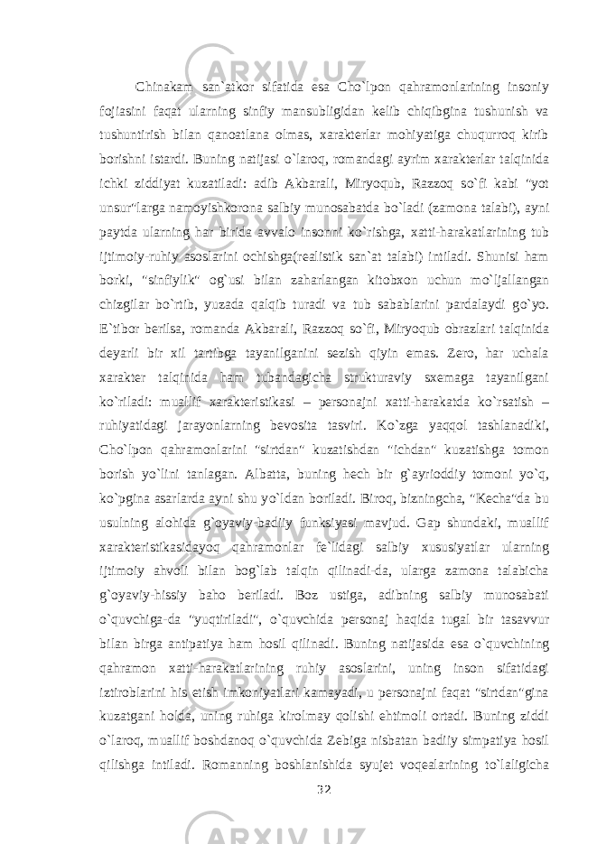 Chinakam san`atkor sifatida esa Cho`lpon qahramonlarining insoniy fojiasini faqat ularning sinfiy mansubligidan kelib chiqibgina tushunish va tushuntirish bilan qanoatlana olmas, xarakterlar mohiyatiga chuqurroq kirib borishni istardi. Buning natijasi о `laroq, romandagi ayrim xarakterlar talqinida ichki ziddiyat kuzatiladi: adib Akbarali, Miryoqub, Razzoq s о `fi kabi &#34;yot unsur&#34;larga namoyishkorona salbiy munosabatda b о `ladi (zamona talabi), ayni paytda ularning har birida avvalo insonni k о `rishga, xatti-harakatlarining tub ijtimoiy-ruhiy asoslarini ochishga(realistik san`at talabi) intiladi. Shunisi ham borki, &#34;sinfiylik&#34; og`usi bilan zaharlangan kitobxon uchun m о `ljallangan chizgilar b о `rtib, yuzada qalqib turadi va tub sabablarini pardalaydi g о `yo. E`tibor berilsa, romanda Akbarali, Razzoq s о `fi, Miryoqub obrazlari talqinida deyarli bir xil tartibga tayanilganini sezish qiyin emas. Zero, har uchala xarakter talqinida ham tubandagicha strukturaviy sxemaga tayanilgani k о `riladi: muallif xarakteristikasi – personajni xatti-harakatda k о `rsatish – ruhiyatidagi jarayonlarning bevosita tasviri. K о `zga yaqqol tashlanadiki, Cho`lpon qahramonlarini &#34;sirtdan&#34; kuzatishdan &#34;ichdan&#34; kuzatishga tomon borish y о `lini tanlagan. Albatta, buning hech bir g`ayrioddiy tomoni y о `q, k о `pgina asarlarda ayni shu y о `ldan boriladi. Biroq, bizningcha, &#34;Kecha&#34;da bu usulning alohida g`oyaviy-badiiy funksiyasi mavjud. Gap shundaki, muallif xarakteristikasidayoq qahramonlar fe`lidagi salbiy xususiyatlar ularning ijtimoiy ahvoli bilan bog`lab talqin qilinadi-da, ularga zamona talabicha g`oyaviy-hissiy baho beriladi. Boz ustiga, adibning salbiy munosabati о `quvchiga-da &#34;yuqtiriladi&#34;, о `quvchida personaj haqida tugal bir tasavvur bilan birga antipatiya ham hosil qilinadi. Buning natijasida esa о `quvchining qahramon xatti-harakatlarining ruhiy asoslarini, uning inson sifatidagi iztiroblarini his etish imkoniyatlari kamayadi, u personajni faqat &#34;sirtdan&#34;gina kuzatgani holda, uning ruhiga kirolmay qolishi ehtimoli ortadi. Buning ziddi о `laroq, muallif boshdanoq о `quvchida Zebiga nisbatan badiiy simpatiya hosil qilishga intiladi. Romanning boshlanishida syujet voqealarining t о `laligicha 32 