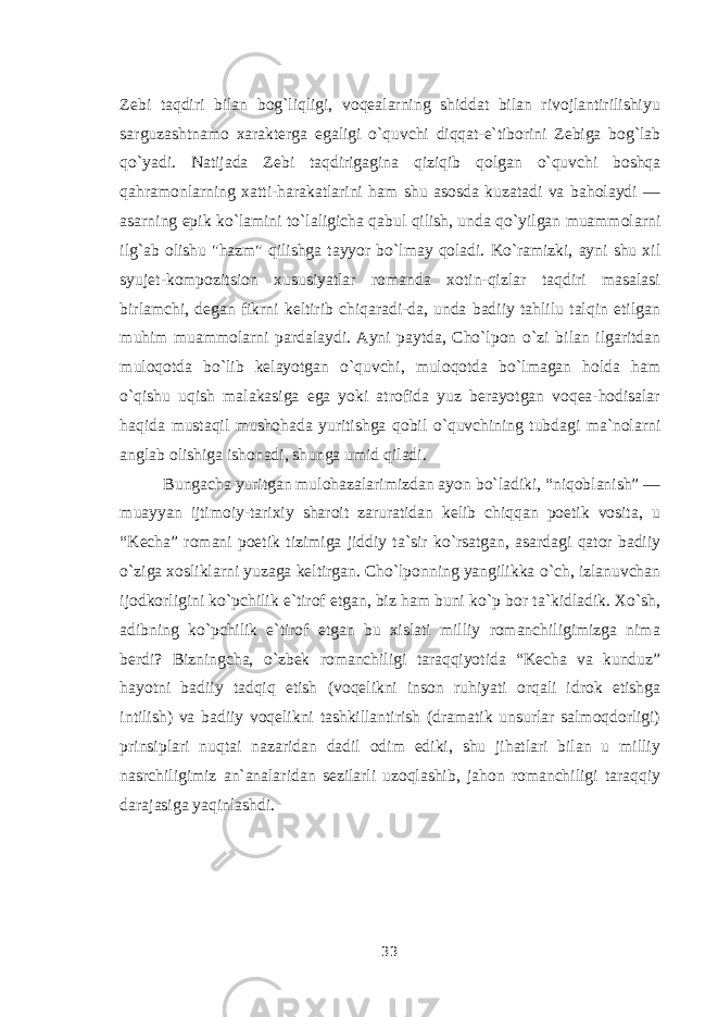 Zebi taqdiri bilan bog`liqligi, voqealarning shiddat bilan rivojlantirilishiyu sarguzashtnamo xarakterga egaligi о `quvchi diqqat-e`tiborini Zebiga bog`lab q о `yadi. Natijada Zebi taqdirigagina qiziqib qolgan о `quvchi boshqa qahramonlarning xatti-harakatlarini ham shu asosda kuzatadi va baholaydi — asarning epik k о `lamini t о `laligicha qabul qilish, unda q о `yilgan muammolarni ilg`ab olishu &#34;hazm&#34; qilishga tayyor b о `lmay qoladi. K о `ramizki, ayni shu xil syujet-kompozitsion xususiyatlar romanda xotin-qizlar taqdiri masalasi birlamchi, degan fikrni keltirib chiqaradi-da, unda badiiy tahlilu talqin etilgan muhim muammolarni pardalaydi. Ayni paytda, Cho`lpon о `zi bilan ilgaritdan muloqotda b о `lib kelayotgan о `quvchi, muloqotda b о `lmagan holda ham о `qishu uqish malakasiga ega yoki atrofida yuz berayotgan voqea-hodisalar haqida mustaqil mushohada yuritishga qobil о `quvchining tubdagi ma`nolarni anglab olishiga ishonadi, shunga umid qiladi. Bungacha yuritgan mulohazalarimizdan ayon b о `ladiki, “niqoblanish” — muayyan ijtimoiy-tarixiy sharoit zaruratidan kelib chiqqan poetik vosita, u “Kecha” romani poetik tizimiga jiddiy ta`sir k о `rsatgan, asardagi qator badiiy о `ziga xosliklarni yuzaga keltirgan. Cho`lponning yangilikka о `ch, izlanuvchan ijodkorligini k о `pchilik e`tirof etgan, biz ham buni k о `p bor ta`kidladik. X о `sh, adibning k о `pchilik e`tirof etgan bu xislati milliy romanchiligimizga nima berdi? Bizningcha, о `zbek romanchiligi taraqqiyotida “Kecha va kunduz” hayotni badiiy tadqiq etish (voqelikni inson ruhiyati orqali idrok etishga intilish) va badiiy voqelikni tashkillantirish (dramatik unsurlar salmoqdorligi) prinsiplari nuqtai nazaridan dadil odim ediki, shu jihatlari bilan u milliy nasrchiligimiz an`analaridan sezilarli uzoqlashib, jahon romanchiligi taraqqiy darajasiga yaqinlashdi. 33 