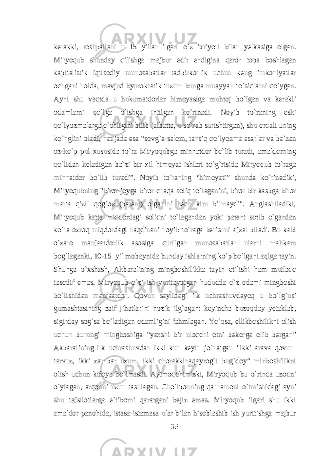 kerakki, toshpallani u 15 yillar ilgari о `z ixtiyori bilan yelkasiga olgan. Miryoqub shunday qilishga majbur edi: endigina qaror topa boshlagan kapitalistik iqtisodiy munosabatlar tadbirkorlik uchun keng imkoniyatlar ochgani holda, mavjud byurokratik tuzum bunga muayyan t о `siqlarni q о `ygan. Ayni shu vaqtda u hukumatdorlar himoyasiga muhtoj b о `lgan va kerakli odamlarni q о `lga olishga intilgan k о `rinadi. Noyib t о `raning eski q о `lyozmalarga о `chligini bilib (albatta, u s о `rab surishtirgan), shu orqali uning k о `nglini oladi, natijada esa “sovg`a-salom, tansiq q о `lyozma asarlar va ba`zan oz-k о `p pul xususida t о `ra Miryoqubga minnatdor b о `lib turadi, amaldorning q о `lidan keladigan ba`zi bir xil himoyat ishlari t о `g`risida Miryoqub t о `raga minnatdor b о `lib turadi”. Noyib t о `raning “himoyati” shunda k о `rinadiki, Miryoqubning “biror joyga biror chaqa soliq t о `laganini, biror bir kasbga biror marta qizil qog`oz (patent) olganini hech kim bilmaydi”. Anglashiladiki, Miryoqub katta miqdordagi soliqni t о `lagandan yoki patent sotib olgandan k о `ra ozroq miqdordagi naqdinani noyib t о `raga berishni afzal biladi. Bu kabi о `zaro manfaatdorlik asosiga qurilgan munosabatlar ularni mahkam bog`laganki, 10-15 yil mobaynida bunday ishlarning k о `p b о `lgani aqlga tayin. Shunga о `xshash, Akbaralining mingboshilikka tayin etilishi ham mutlaqo tasodif emas. Miryoqub о `zi ish yuritayotgan hududda о `z odami mingboshi b о `lishidan manfaatdor. Qovun saylidagi ilk uchrashuvdayoq u b о `lg`usi gumashtasining zaif jihatlarini nozik ilg`agan: keyincha buzoqday yetaklab, sigirday sog`sa b о `ladigan odamligini fahmlagan. Y о `qsa, ellikboshilikni olish uchun burungi mingboshiga “yaxshi bir uloqchi otni bekorga olib bergan” Akbaralining ilk uchrashuvdan ikki kun keyin j о `natgan “ikki arava qovun- tarvuz, ikki zambar uzum, ikki chorakkinaqayrog`i bug`doy” minboshilikni olish uchun kifoya b о `lmasdi. Aytmoqchimizki, Miryoqub bu о `rinda uzoqni о `ylagan, arqonni uzun tashlagan. Cho`lponning qahramoni о `tmishidagi ayni shu tafsilotlarga e`tiborni qaratgani bejiz emas. Miryoqub ilgari shu ikki amaldor panohida, istasa-istamasa ular bilan hisoblashib ish yuritishga majbur 35 