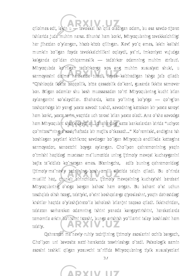 qilolmas edi, lekin u — tavakkal ish qila oladigan odam, bu esa savdo-tijorat ishlarida juda muhim narsa. Shunisi ham borki, Miryoqubning tavakkalchiligi har jihatdan о `ylangan, hisob-kitob qilingan. Xavf y о `q emas, lekin kelishi mumkin b о `lgan foyda tavakkalchilikni oqlaydi, ya`ni, imkoniyat vujudga kelganda q о `ldan chiqarmaslik — tadbirkor odamning muhim atributi. Miryoqubda k о `rilgan tadbirkorga xos eng muhim xususiyat shuki, u sarmoyasini doimo harakatda tutadi, foyda keltiradigan ishga jalb qiladi: “Qishloqda ikkita baqqollik, bitta qassoblik d о `koni, guzarda ikkita samovar bor. Bilgan odamlar shu besh muassasadan t о `rti Miryoqubning kuchi bilan aylanganini s о `zlaydilar. Shaharda, katta y о `lning b о `yiga — q о `rg`on tashqarisiga bir yangi paxta zavodi tushdi, zavodning kattakon bir paxta saroyi ham borki, paxta terim vaqtida uch tarozi bilan paxta oladi. Ana о `sha zavodga ham Miryoqubni sherik deydilar... Shahardagi katta bankalardan birida “uchyot q о `mitasi”ning a`zosi, haftada bir majlis о `tkazadi...” K о `ramizki, endigina ish boshlagan paytlari kichikroq savdogar b о `lgan Miryoqub endilikda kattagina sarmoyador, sanoatchi boyga aylangan. Cho`lpon qahramonining yaqin о `tmishi haqidagi muxtasar ma`lumotida uning ijtimoiy mavqei kuchayganini bejiz ta`kidlab k о `rsatgan emas. Bizningcha, adib buning qahramonidagi ijtimoiy-ma`naviy tadrijning bosh omili sifatida talqin qiladi. Bu о `rinda muallif haq, chunki: birinchidan, ijtimoiy mavqeining kuchayishi barobari Miryoqubning о `ziga bergan bahosi ham ortgan. Bu bahoni о `zi uchun tasdiqlab olish istagi, tabiiyki, о `zini boshqalarga qiyoslashni, yaqin doirasidagi kishilar haqida о `ylash(birat о `la baholash bilan)ni taqozo qiladi. Ikkinchidan, tabiatan serharakat odamning ishini yanada kengaytirishini, harakatlarda tamomila erkin b о `lishni istashi, bunga erishish y о `llarini izlay boshlashi ham tabiiy. Qahramon ma`naviy-ruhiy tadrijining ijtimoiy asoslarini ochib bergach, Cho`lpon uni bevosita xatti-harakatda tasvirlashga о `tadi. Psixologik zamin asosini tashkil qilgan yozuvchi ta`rifida Miryoqubning tipik xususiyatlari 37 