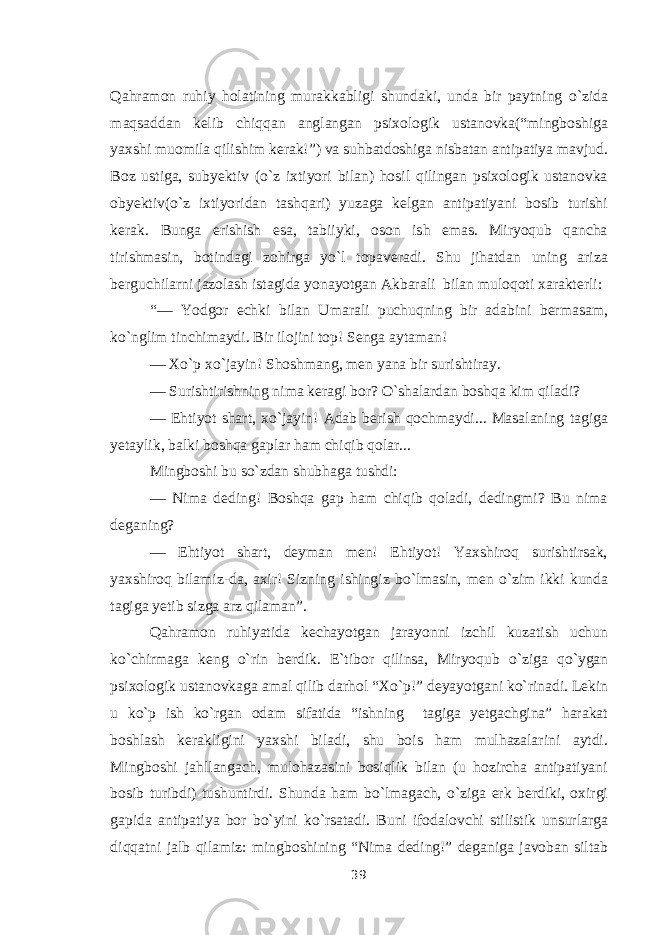 Qahramon ruhiy holatining murakkabligi shundaki, unda bir paytning о `zida maqsaddan kelib chiqqan anglangan psixologik ustanovka(“mingboshiga yaxshi muomila qilishim kerak!”) va suhbatdoshiga nisbatan antipatiya mavjud. Boz ustiga, subyektiv ( о `z ixtiyori bilan) hosil qilingan psixologik ustanovka obyektiv( о `z ixtiyoridan tashqari) yuzaga kelgan antipatiyani bosib turishi kerak. Bunga erishish esa, tabiiyki, oson ish emas. Miryoqub qancha tirishmasin, botindagi zohirga y о `l topaveradi. Shu jihatdan uning ariza berguchilarni jazolash istagida yonayotgan Akbarali bilan muloqoti xarakterli: “— Yodgor echki bilan Umarali puchuqning bir adabini bermasam, k о `nglim tinchimaydi. Bir ilojini top! Senga aytaman! — X о `p x о `jayin! Shoshmang, men yana bir surishtiray. — Surishtirishning nima keragi bor? О `shalardan boshqa kim qiladi? — Ehtiyot shart, x о `jayin! Adab berish qochmaydi... Masalaning tagiga yetaylik, balki boshqa gaplar ham chiqib qolar... Mingboshi bu s о `zdan shubhaga tushdi: — Nima deding! Boshqa gap ham chiqib qoladi, dedingmi? Bu nima deganing? — Ehtiyot shart, deyman men! Ehtiyot! Yaxshiroq surishtirsak, yaxshiroq bilamiz-da, axir! Sizning ishingiz b о `lmasin, men о `zim ikki kunda tagiga yetib sizga arz qilaman”. Qahramon ruhiyatida kechayotgan jarayonni izchil kuzatish uchun k о `chirmaga keng о `rin berdik. E`tibor qilinsa, Miryoqub о `ziga q о `ygan psixologik ustanovkaga amal qilib darhol “X о `p!” deyayotgani k о `rinadi. Lekin u k о `p ish k о `rgan odam sifatida “ishning tagiga yetgachgina” harakat boshlash kerakligini yaxshi biladi, shu bois ham mulhazalarini aytdi. Mingboshi jahllangach, mulohazasini bosiqlik bilan (u hozircha antipatiyani bosib turibdi) tushuntirdi. Shunda ham b о `lmagach, о `ziga erk berdiki, oxirgi gapida antipatiya bor b о `yini k о `rsatadi. Buni ifodalovchi stilistik unsurlarga diqqatni jalb qilamiz: mingboshining “Nima deding!” deganiga javoban siltab 39 