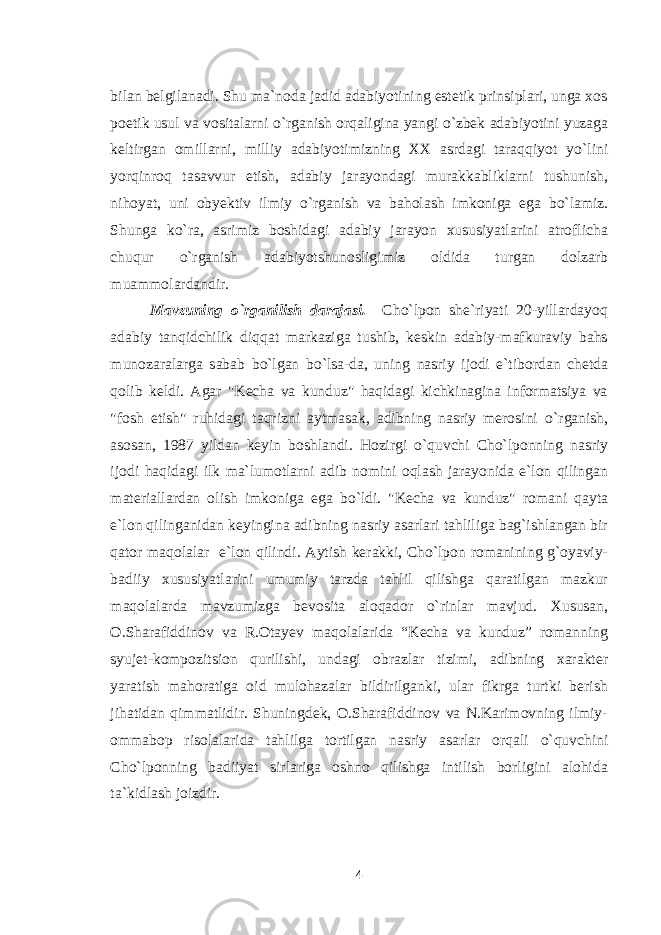 bilan belgilanadi. Shu ma`noda jadid adabiyotining estetik prinsiplari, unga xos poetik usul va vositalarni о `rganish orqaligina yangi о `zbek adabiyotini yuzaga keltirgan omillarni, milliy adabiyotimizning XX asrdagi taraqqiyot y о `lini yorqinroq tasavvur etish, adabiy jarayondagi murakkabliklarni tushunish, nihoyat, uni obyektiv ilmiy о `rganish va baholash imkoniga ega b о `lamiz. Shunga k о `ra, asrimiz boshidagi adabiy jarayon xususiyatlarini atroflicha chuqur о `rganish adabiyotshunosligimiz oldida turgan dolzarb muammolardandir. Mavzuning o`rganilish darajasi. Cho`lpon she`riyati 20-yillardayoq adabiy tanqidchilik diqqat markaziga tushib, keskin adabiy-mafkuraviy bahs munozaralarga sabab b о `lgan b о `lsa-da, uning nasriy ijodi e`tibordan chetda qolib keldi. Agar &#34;Kecha va kunduz&#34; haqidagi kichkinagina informatsiya va &#34;fosh etish&#34; ruhidagi taqrizni aytmasak, adibning nasriy merosini о `rganish, asosan, 1987 yildan keyin boshlandi. Hozirgi о `quvchi Cho`lponning nasriy ijodi haqidagi ilk ma`lumotlarni adib nomini oqlash jarayonida e`lon qilingan materiallardan olish imkoniga ega b о `ldi. &#34;Kecha va kunduz&#34; romani qayta e`lon qilinganidan keyingina adibning nasriy asarlari tahliliga bag`ishlangan bir qator maqolalar e`lon qilindi. Aytish kerakki, Cho`lpon romanining g`oyaviy- badiiy xususiyatlarini umumiy tarzda tahlil qilishga qaratilgan mazkur maqolalarda mavzumizga bevosita aloqador о `rinlar mavjud. Xususan, O.Sharafiddinov va R.Otayev maqolalarida “Kecha va kunduz” romanning syujet-kompozitsion qurilishi, undagi obrazlar tizimi, adibning xarakter yaratish mahoratiga oid mulohazalar bildirilganki, ular fikrga turtki berish jihatidan qimmatlidir. Shuningdek, O.Sharafiddinov va N.Karimovning ilmiy- ommabop risolalarida tahlilga tortilgan nasriy asarlar orqali о `quvchini Cho`lponning badiiyat sirlariga oshno qilishga intilish borligini alohida ta`kidlash joizdir. 4 