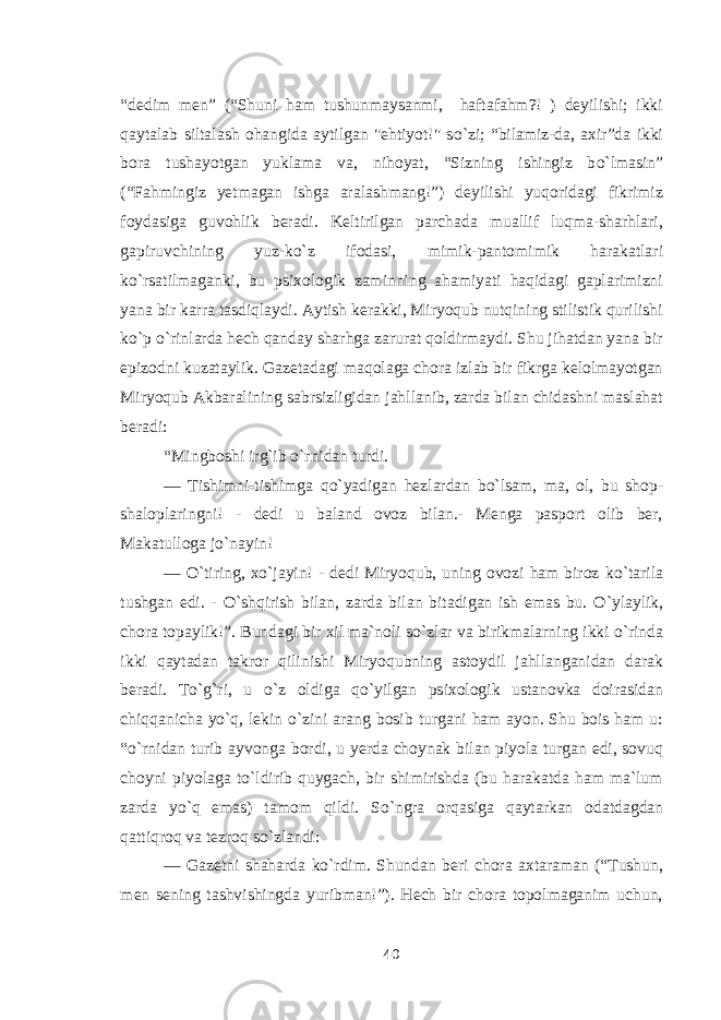 “dedim men” (“Shuni ham tushunmaysanmi, haftafahm?! ) deyilishi; ikki qaytalab siltalash ohangida aytilgan &#34;ehtiyot!&#34; s о `zi; “bilamiz-da, axir”da ikki bora tushayotgan yuklama va, nihoyat, “Sizning ishingiz b о `lmasin” (“Fahmingiz yetmagan ishga aralashmang!”) deyilishi yuqoridagi fikrimiz foydasiga guvohlik beradi. Keltirilgan parchada muallif luqma-sharhlari, gapiruvchining yuz-k о `z ifodasi, mimik-pantomimik harakatlari k о `rsatilmaganki, bu psixologik zaminning ahamiyati haqidagi gaplarimizni yana bir karra tasdiqlaydi. Aytish kerakki, Miryoqub nutqining stilistik qurilishi k о `p о `rinlarda hech qanday sharhga zarurat qoldirmaydi. Shu jihatdan yana bir epizodni kuzataylik. Gazetadagi maqolaga chora izlab bir fikrga kelolmayotgan Miryoqub Akbaralining sabrsizligidan jahllanib, zarda bilan chidashni maslahat beradi: “Mingboshi irg`ib о `rnidan turdi. — Tishimni-tishimga q о `yadigan hezlardan b о `lsam, ma, ol, bu shop- shaloplaringni! - dedi u baland ovoz bilan.- Menga pasport olib ber, Makatulloga j о `nayin! — О `tiring, x о `jayin! - dedi Miryoqub, uning ovozi ham biroz k о `tarila tushgan edi. - О `shqirish bilan , zarda bilan bitadigan ish emas bu. О `ylaylik, chora topaylik! ”. Bundagi bir xil ma`noli s о `zlar va birikmalarning ikki о `rinda ikki qaytadan takror qilinishi Miryoqubning astoydil jahllanganidan darak beradi. T о `g`ri, u о `z oldiga q о `yilgan psixologik ustanovka doirasidan chiqqanicha y о `q, lekin о `zini arang bosib turgani ham ayon. Shu bois ham u: “ о `rnidan turib ayvonga bordi, u yerda choynak bilan piyola turgan edi, sovuq choyni piyolaga t о `ldirib quygach, bir shimirishda (bu harakatda ham ma`lum zarda y о `q emas) tamom qildi. S о `ngra orqasiga qaytarkan odatdagdan qattiqroq va tezroq s о `zlandi: — Gazetni shaharda k о `rdim. Shundan beri chora axtaraman (“Tushun, men sening tashvishingda yuribman!”). Hech bir chora topolmaganim uchun, 40 