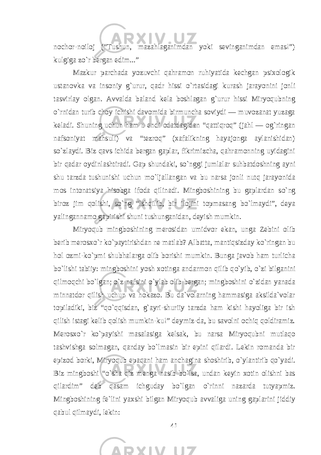 nochor-noiloj (“Tushun, mazahlaganimdan yoki sevinganimdan emas!”) kulgiga z о `r bergan edim...” Mazkur parchada yozuvchi qahramon ruhiyatida kechgan psixologik ustanovka va insoniy g`urur, qadr hissi о `rtasidagi kurash jarayonini jonli tasvirlay olgan. Avvalda baland kela boshlagan g`urur hissi Miryoqubning о `rnidan turib choy ichishi davomida birmuncha soviydi — muvozanat yuzaga keladi. Shuning uchun ham u endi odatdagidan “qattiqroq” (jahl — og`ringan nafsoniyat mahsuli) va “tezroq” (xafalikning hayajonga aylanishidan) s о `zlaydi. Biz qavs ichida bergan gaplar, fikrimizcha, qahramonning uyidagini bir qadar oydinlashtiradi. Gap shundaki, s о `nggi jumlalar suhbatdoshning ayni shu tarzda tushunishi uchun m о `ljallangan va bu narsa jonli nutq jarayonida mos intonatsiya hisobga ifoda qilinadi. Mingboshining bu gaplardan s о `ng biroz jim qolishi, s о `ng “Ishqilib, bir ilojini topmasang b о `lmaydi”, deya yalingannamo gapirishi shuni tushunganidan, deyish mumkin. Miryoqub mingboshining merosidan umidvor ekan, unga Zebini olib berib merosx о `r k о `paytirishdan ne matlab? Albatta, mantiqsizday k о `ringan bu hol ozmi-k о `pmi shubhalarga olib borishi mumkin. Bunga javob ham turlicha b о `lishi tabiiy: mingboshini yosh xotinga andarmon qilib q о `yib, о `zi bilganini qilmoqchi b о `lgan; о `z nafsini о `ylab olib bergan; mingboshini о `zidan yanada minnatdor qilish uchun va hokazo. Bu da`volarning hammasiga aksilda`volar topiladiki, biz “q о `qqisdan, g`ayri-shuriiy tarzda ham kishi hayoliga bir ish qilish istagi kelib qolish mumkin-ku!” deymiz-da, bu savolni ochiq qoldiramiz. Merosx о `r k о `payishi masalasiga kelsak, bu narsa Miryoqubni mutlaqo tashvishga solmagan, qanday b о `lmasin bir epini qilardi. Lekin romanda bir epizod borki, Miryoqub epaqani ham anchagina shoshirib, о `ylantirib q о `yadi. Biz mingboshi “ о `sha qiz menga nasib b о `lsa, undan keyin xotin olishni bas qilardim” deb qasam ichguday b о `lgan о `rinni nazarda tutyapmiz. Mingboshining fe`lini yaxshi bilgan Miryoqub avvaliga uning gaplarini jiddiy qabul qilmaydi, lekin: 41 