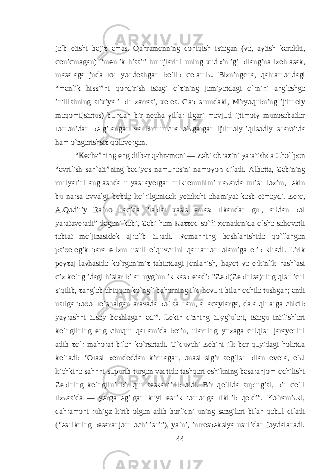 jalb etishi bejiz emas. Qahramonning qoniqish istagan (va, aytish kerakki, qoniqmagan) “menlik hissi” hurujlarini uning xudbinligi bilangina izohlasak, masalaga juda tor yondoshgan b о `lib qolamiz. Bizningcha, qahramondagi “menlik hissi”ni qondirish istagi о `zining jamiyatdagi о `rnini anglashga intilishning stixiyali bir zarrasi, xolos. Gap shundaki, Miryoqubning ijtimoiy maqomi(status) bundan bir necha yillar ilgari mavjud ijtimoiy munosabatlar tomonidan belgilangan va birmuncha о `zgargan ijtimoiy-iqtisodiy sharoitda ham о `zgarishsiz qolavergan. “Kecha”ning eng dilbar qahramoni — Zebi obrazini yaratishda Cho`lpon “evrilish san`ati”ning beqiyos namunasini namoyon qiladi. Albatta, Zebining ruhiyatini anglashda u yashayotgan mikromuhitni nazarda tutish lozim, lekin bu narsa avvalgi bobda kо`rilganidek yetakchi ahamiyat kasb etmaydi. Zero, A.Qodiriy Ra`no haqida “tabiat xasis emas: tikandan gul, aridan bol yarataveradi” degani kabi, Zebi ham Razzoq sо`fi xonadonida о`sha sahovatli tabiat mо`jizasidek ajralib turadi. Romanning boshlanishida qо`llangan psixologik parallelizm usuli о`quvchini qahramon olamiga olib kiradi. Lirik peyzaj lavhasida kо`rganimiz tabiatdagi jonlanish, hayot va erkinlik nash`asi qiz kо`nglidagi hislar bilan uyg`unlik kasb etadi: “Zebi(Zebinisa)ning qish ichi siqilib, zanglab chiqqan kо`ngli bahorning iliq hovuri bilan ochila tushgan; endi ustiga poxol tо`shalgan aravada bо`lsa ham, allaqaylarga, dala-qirlarga chiqib yayrashni tusay boshlagan edi”. Lekin qizning tuyg`ulari, istagu intilishlari kо`nglining eng chuqur qatlamida botin, ularning yuzaga chiqish jarayonini adib zо`r mahorat bilan kо`rsatadi. О`quvchi Zebini ilk bor quyidagi holatda kо`radi: “Otasi bomdoddan kirmagan, onasi sigir sog`ish bilan ovora, о`zi kichkina sahnni supurib turgan vaqtida tashqari eshikning besaranjom ochilishi Zebining kо`nglini bir qur seskantirib oldi. Bir qо`lida supurgisi, bir qо`li tizzasida — yerga egilgan kuyi eshik tomonga tikilib qoldi”. Kо`ramizki, qahramoni ruhiga kirib olgan adib borliqni uning sezgilari bilan qabul qiladi (“eshikning besaranjom ochilishi”), ya`ni, introspeksiya usulidan foydalanadi. 44 