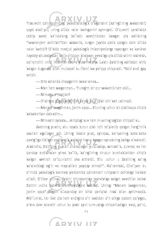 Yozuvchi qahramonidagi psixofiziologik о`zgarishni (kо`ngilning seskanishi) qayd etadi-yu, uning dilida nelar kechganini aytmaydi. О`quvchi qarshisida tabiiy savol kо`ndalang bо`ladi: sovchilardan bezgan qiz eshikning “besaranjom ochilishi”dan seskanib, turgan joyida qotib qolgan dam dilida nelar kechdi? О`zida mavjud psixologik imkoniyatlarga tayangan va konkret hayotiy situatsiyadan kelib chiqqan kitobxon avvaliga qiz dilida shirin tashvish, qо`rqinchli umid hukmron deb о`ylashi tabiiy. Lekin Zebining eshikdan kirib kelgan dugonasi bilan muloqoti bu fikrni tez yо`qqa chiqaradi. “Salti endi gap ochdi: — Erta saharlab chopganim bekor emas... — Men ham sezganman... Yuragim bir qur seskanib ham oldi... — Nimaga, о`rtoqjon? — О`zingiz bilgan sovchilar balosi-da... Qish ichi keti uzilmadi. — Menam bezganman, jonim qaqa... Shuning uchun bir qishloqqa chiqib kelsakmikan deb edim... — Nimasini aytasiz... Ariqdagi suv ham muzning tagidan chiqadi-ku. Zebining yuzini, shu topda butun qish ichi tо`planib qolgan horg`inlik asarlari egallagan edi. Uning ikkala yuzi, ayniqsa, kо`rpaning katta-katta qovig`iga tikilgan andishalik kо`zlari hovur bosgan oynakning betiga о`xshardi. Aksincha, Saltining yuzlari charaqlagan yulduzday, sernash`a, quvnoq va har qanday andishadan yiroq bо`lib, kо`nglining chuqur burchaklaridan chiqib kelgan sevinch tо`lqunlarini aks ettirardi. Shu uchun u Zebining sо`ng sо`zlaridagi og`ir va mayuslikni payqay olmadi”. Kо`ramizki, Cho`lpon bu о`rinda psixologik kontrast yordamida qahramoni ruhiyasini ochishga harakat qiladi. E`tibor qilinsa, Zebini chinakamiga tashvishga solgan sovchilar balosi Saltini uncha tashvishlantirmayotgani seziladi. Uning: “Menam bezganman, jonim qaqa” degani allaqanday bir ichki qoniqish hissi bilan aytilmoqda. Ma`lumki, har ikki qiz ham endigina о`n beshdan о`n oltiga qadam qо`ygan, о`sha davr sharoiti uchun bu yosh ayni turmushga chiqariladigan vaqt, ya`ni, 45 