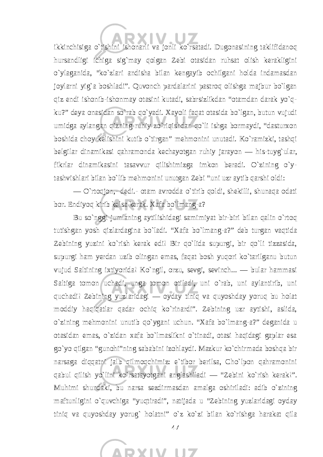 ikkinchisiga о`tishini ishonarli va jonli kо`rsatadi. Dugonasining taklifidanoq hursandligi ichiga sig`may qolgan Zebi otasidan ruhsat olish kerakligini о`ylaganida, “kо`zlari andisha bilan kengayib ochilgani holda indamasdan joylarni yig`a boshladi”. Quvonch pardalarini pastroq olishga majbur bо`lgan qiz endi ishonib-ishonmay otasini kutadi, sabrsizlikdan “otamdan darak yо`q- ku?” deya onasidan sо`rab qо`yadi. Xayoli faqat otasida bо`lgan, butun vujudi umidga aylangan qizning ruhiy zо`riqishdan qо`li ishga bormaydi, “dasturxon boshida choy kelishini kutib о`tirgan” mehmonini unutadi. Kо`ramizki, tashqi belgilar dinamikasi qahramonda kechayotgan ruhiy jarayon — his-tuyg`ular, fikrlar dinamikasini tasavvur qilishimizga imkon beradi. О`zining о`y- tashvishlari bilan bо`lib mehmonini unutgan Zebi “uni uzr aytib qarshi oldi: — О`rtoqjon,- dedi.- otam avrodda о`tirib qoldi, shekilli, shunaqa odati bor. Endiyoq kirib kelsa kerak. Xafa bо`lmang-a? Bu sо`nggi jumlaning aytilishidagi samimiyat bir-biri bilan qalin о`rtoq tutishgan yosh qizlardagina bо`ladi. “Xafa bо`lmang-a?” deb turgan vaqtida Zebining yuzini kо`rish kerak edi! Bir qо`lida supurgi, bir qо`li tizzasida, supurgi ham yerdan uzib olingan emas, faqat bosh yuqori kо`tarilganu butun vujud Saltining ixtiyorida! Kо`ngil, orzu, sevgi, sevinch... — bular hammasi Saltiga tomon uchadi, unga tomon otiladi, uni о`rab, uni aylantirib, uni quchadi! Zebining yuzlaridagi — oyday tiniq va quyoshday yoruq bu holat moddiy haqiqatlar qadar ochiq kо`rinardi”. Zebining uzr aytishi, aslida, о`zining mehmonini unutib qо`ygani uchun. “Xafa bо`lmang-a?” deganida u otasidan emas, о`zidan xafa bо`lmaslikni о`tinadi, otasi haqidagi gaplar esa gо`yo qilgan “gunohi”ning sababini izohlaydi. Mazkur kо`chirmada boshqa bir narsaga diqqatni jalb qilmoqchimiz: e`tibor berilsa, Cho`lpon qahramonini qabul qilish yо`lini kо`rsatayotgani anglashiladi — “Zebini kо`rish kerak!”. Muhimi shundaki, bu narsa sezdirmasdan amalga oshiriladi: adib о`zining maftunligini о`quvchiga “yuqtiradi”, natijada u “Zebining yuzlaridagi oyday tiniq va quyoshday yorug` holatni” о`z kо`zi bilan kо`rishga harakat qila 47 