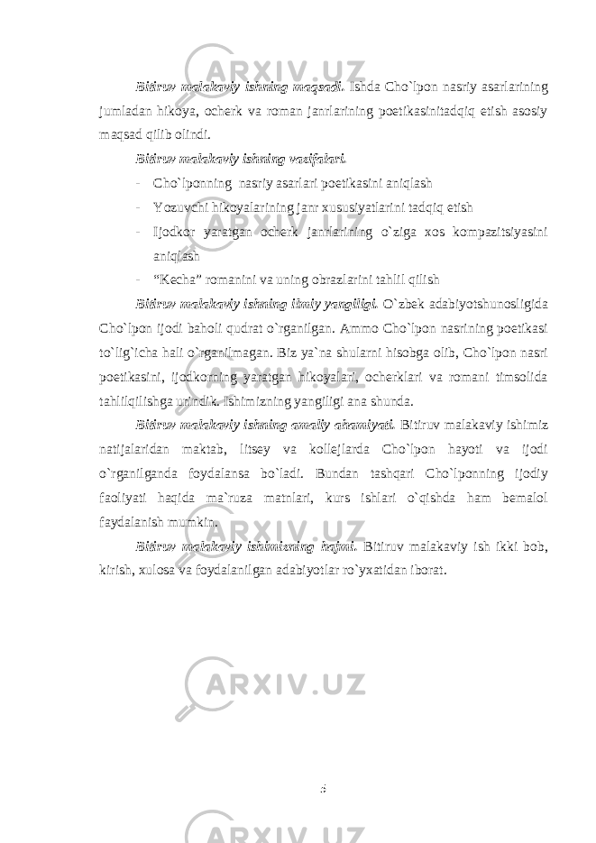 Bitiruv malakaviy ishning maqsadi. Ishda Cho`lpon nasriy asarlarining jumladan hikoya, ocherk va roman janrlarining poetikasinitadqiq etish asosiy maqsad qilib olindi. Bitiruv malakaviy ishning vazifalari. - Cho`lponning nasriy asarlari poetikasini aniqlash - Yozuvchi hikoyalarining janr xususiyatlarini tadqiq etish - Ijodkor yaratgan ocherk janrlarining o`ziga xos kompazitsiyasini aniqlash - “Kecha” romanini va uning obrazlarini tahlil qilish Bitiruv malakaviy ishning ilmiy yangiligi. O`zbek adabiyotshunosligida Cho`lpon ijodi baholi qudrat o`rganilgan. Ammo Cho`lpon nasrining poetikasi to`lig`icha hali o`rganilmagan. Biz ya`na shularni hisobga olib, Cho`lpon nasri poetikasini, ijodkorning yaratgan hikoyalari, ocherklari va romani timsolida tahlilqilishga urindik. Ishimizning yangiligi ana shunda. Bitiruv malakaviy ishning amaliy ahamiyati. Bitiruv malakaviy ishimiz natijalaridan maktab, litsey va kollejlarda Cho`lpon hayoti va ijodi o`rganilganda foydalansa bo`ladi. Bundan tashqari Cho`lponning ijodiy faoliyati haqida ma`ruza matnlari, kurs ishlari o`qishda ham bemalol faydalanish mumkin. Bitiruv malakaviy ishimizning hajmi. Bitiruv malakaviy ish ikki bob, kirish, xulosa va foydalanilgan adabiyotlar ro`yxatidan iborat. 5 