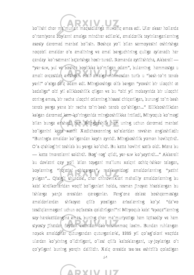 b о `lishi chor ma`murlari maqsadlariga muvofiq emas edi. Ular aksar hollarda о `rtamiyona boylarni amalga mindirar edilarki, amaldorlik tayinlanganlarning asosiy daromad manbai b о `lsin. Boshqa y о `l bilan sarmoyasini oshirishga noqobil amaldor о `z amalining va amal berguchining quliga aylanadi: har qanday k о `rsatmani bajarishga hozir turadi. Romanda aytilishicha, Akbarali — “yer-suv, pul va boshqa boylikka k о `milgan odam”, bularning hammasiga u amali orqasidan erishgan. Hali amalga minmasdan turib u “besh-t о `rt tanob yerli” о `ziga t о `q odam edi. Mingboshiga olib bergan “yaxshi bir uloqchi ot badaliga” olti yil ellikboshilik qilgan va bu “olti yil mobaynida bir uloqchi otning emas, bir necha uloqchi otlarning hissasi chiqarilgan, burungi t о `rt-besh tanob yerga yana bir necha t о `rt-besh tanob q о `shilgan...” Ellikboshilikdan kelgan daromad kam k о `ringanida mingboshilikka intiladi, Miryoqub k о `magi bilan bunga erishadi ham. Mingboshlik ham uning uchun daromad manbai b о `lganini katta xotini Xadichaxonning s о `zlaridan ravshan anglashiladi: “Buningiz amaldor b о `lgandan keyin aynidi. Mingboshilik yomon hovliqtirdi. О `z qishlog`ini tashlab bu yerga k о `chdi. Bu katta hovlini sotib oldi. Mana bu — katta imoratlarni soldirdi. Bog`-rog` qildi, yer-suv k о `paytirdi...” Akbarali bu davlatni qay y о `l bilan topgani ma`lum: xalqni ochiq-ishkor talagan, boylarning “hojatini chiqargan”, mahkumidagi amaldorlarning “patini yulgan”... Qizig`i shundaki, chor chinovniklari mahalliy amaldorlarning bu kabi kirdikorlaridan voqif b о `lganlari holda, rasman jinoyat hisoblangan bu ishlarga panja orasidan qaraganlar. Farg`ona oblast boshqarmasiga amaldorlardan shikoyat qilib yozilgan arizalarning k о `pi “da`vo tasdiqlanmagani uchun oqibatsiz qoldirilgani”ni Miryoqub kabi “epaqa”larning say-harakatidangina emas, buning chor ma`muriyatiga ham iqtisodiy va ham siyosiy jihatdan foydali ekanidan deb tushunmoq lozim. Bundan ruhlangan nopok amaldorlar quturgandan quturganlarki, 1916 yil q о `zg`oloni vaqtida ulardan k о `pining о `ldirilgani, о `lasi qilib kaltaklangani, uy-joylariga о `t q о `yilgani buning yorqin dalilidir. Xalq orasida tez-tez eshitilib qoladigan 54 