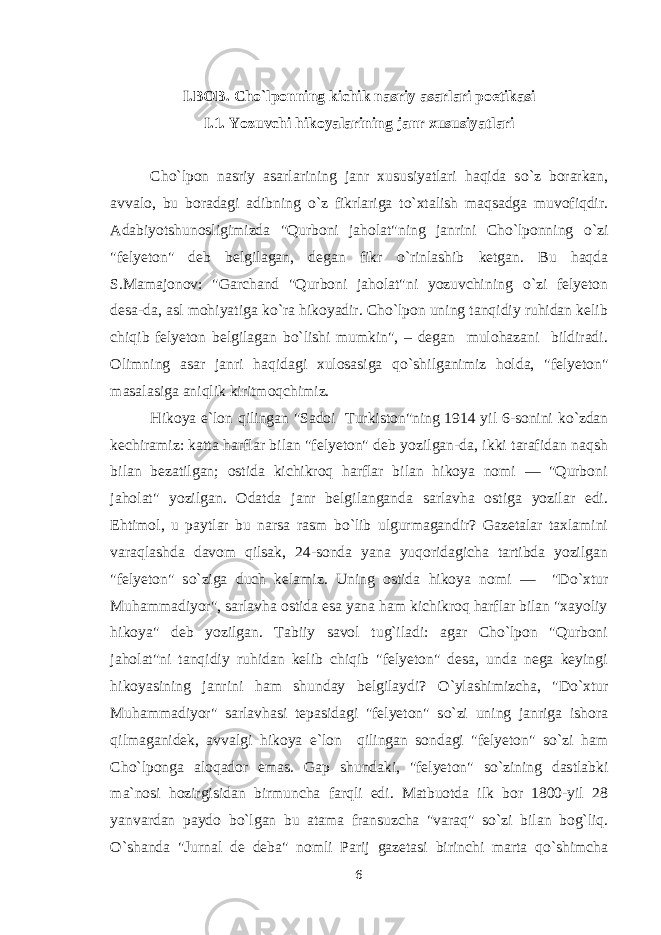 I.BOB. Cho`lponning kichik nasriy asarlari poetikasi I.1. Yozuvchi hikoyalarining janr xususiyatlari Cho`lpon nasriy asarlarining janr xususiyatlari haqida s о `z borarkan, avvalo, bu boradagi adibning о `z fikrlariga t о `xtalish maqsadga muvofiqdir. Adabiyotshunosligimizda &#34;Qurboni jaholat&#34;ning janrini Cho`lponning о `zi &#34;felyeton&#34; deb belgilagan, degan fikr о `rinlashib ketgan. Bu haqda S.Mamajonov: &#34;Garchand &#34;Qurboni jaholat&#34;ni yozuvchining о `zi felyeton desa-da, asl mohiyatiga k о `ra hikoyadir. Cho`lpon uning tanqidiy ruhidan kelib chiqib felyeton belgilagan b о `lishi mumkin&#34;, – degan mulohazani bildiradi. Olimning asar janri haqidagi xulosasiga q о `shilganimiz holda, &#34;felyeton&#34; masalasiga aniqlik kiritmoqchimiz. Hikoya e`lon qilingan &#34;Sadoi Turkiston&#34;ning 1914 yil 6-sonini k о `zdan kechiramiz: katta harflar bilan &#34;felyeton&#34; deb yozilgan-da, ikki tarafidan naqsh bilan bezatilgan; ostida kichikroq harflar bilan hikoya nomi — &#34;Qurboni jaholat&#34; yozilgan. Odatda janr belgilanganda sarlavha ostiga yozilar edi. Ehtimol, u paytlar bu narsa rasm b о `lib ulgurmagandir? Gazetalar taxlamini varaqlashda davom qilsak, 24-sonda yana yuqoridagicha tartibda yozilgan &#34;felyeton&#34; s о `ziga duch kelamiz. Uning ostida hikoya nomi — &#34;D о `xtur Muhammadiyor&#34;, sarlavha ostida esa yana ham kichikroq harflar bilan &#34;xayoliy hikoya&#34; deb yozilgan. Tabiiy savol tug`iladi: agar Cho`lpon &#34;Qurboni jaholat&#34;ni tanqidiy ruhidan kelib chiqib &#34;felyeton&#34; desa, unda nega keyingi hikoyasining janrini ham shunday belgilaydi? О `ylashimizcha, &#34;D о `xtur Muhammadiyor&#34; sarlavhasi tepasidagi &#34;felyeton&#34; s о `zi uning janriga ishora qilmaganidek, avvalgi hikoya e`lon qilingan sondagi &#34;felyeton&#34; s о `zi ham Cho`lponga aloqador emas. Gap shundaki, &#34;felyeton&#34; s о `zining dastlabki ma`nosi hozirgisidan birmuncha farqli edi. Matbuotda ilk bor 1800-yil 28 yanvardan paydo b о `lgan bu atama fransuzcha &#34;varaq&#34; s о `zi bilan bog`liq. О `shanda &#34;Jurnal de deba&#34; nomli Parij gazetasi birinchi marta q о `shimcha 6 